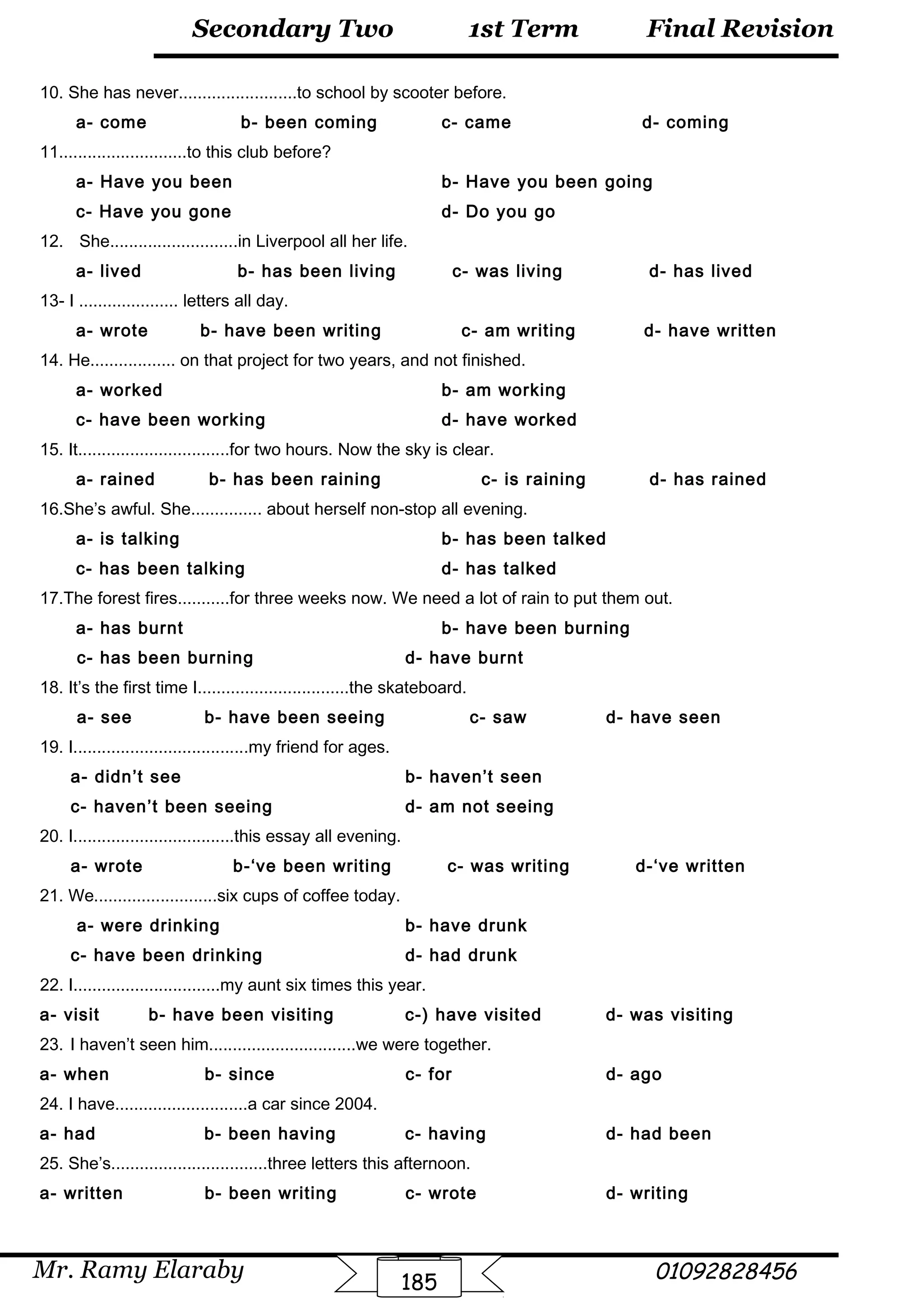 Final Revision
Mr. Ramy Elaraby 01092828456
Secondary Two
185
1st Term
10. She has never.........................to school by scooter before.
a- come b- been coming c- came d- coming
11...........................to this club before?
a- Have you been b- Have you been going
c- Have you gone d- Do you go
12. She...........................in Liverpool all her life.
a- lived b- has been living c- was living d- has lived
13- I ..................... letters all day.
a- wrote b- have been writing c- am writing d- have written
14. He.................. on that project for two years, and not finished.
a- worked b- am working
c- have been working d- have worked
15. It................................for two hours. Now the sky is clear.
a- rained b- has been raining c- is raining d- has rained
16.She’s awful. She............... about herself non-stop all evening.
a- is talking b- has been talked
c- has been talking d- has talked
17.The forest fires...........for three weeks now. We need a lot of rain to put them out.
a- has burnt b- have been burning
c- has been burning d- have burnt
18. It’s the first time I................................the skateboard.
a- see b- have been seeing c- saw d- have seen
19. I.....................................my friend for ages.
a- didn’t see b- haven’t seen
c- haven’t been seeing d- am not seeing
20. I..................................this essay all evening.
a- wrote b-‘ve been writing c- was writing d-‘ve written
21. We..........................six cups of coffee today.
a- were drinking b- have drunk
c- have been drinking d- had drunk
22. I...............................my aunt six times this year.
a- visit b- have been visiting c-) have visited d- was visiting
23. I haven’t seen him...............................we were together.
a- when b- since c- for d- ago
24. I have............................a car since 2004.
a- had b- been having c- having d- had been
25. She’s.................................three letters this afternoon.
a- written b- been writing c- wrote d- writing
 