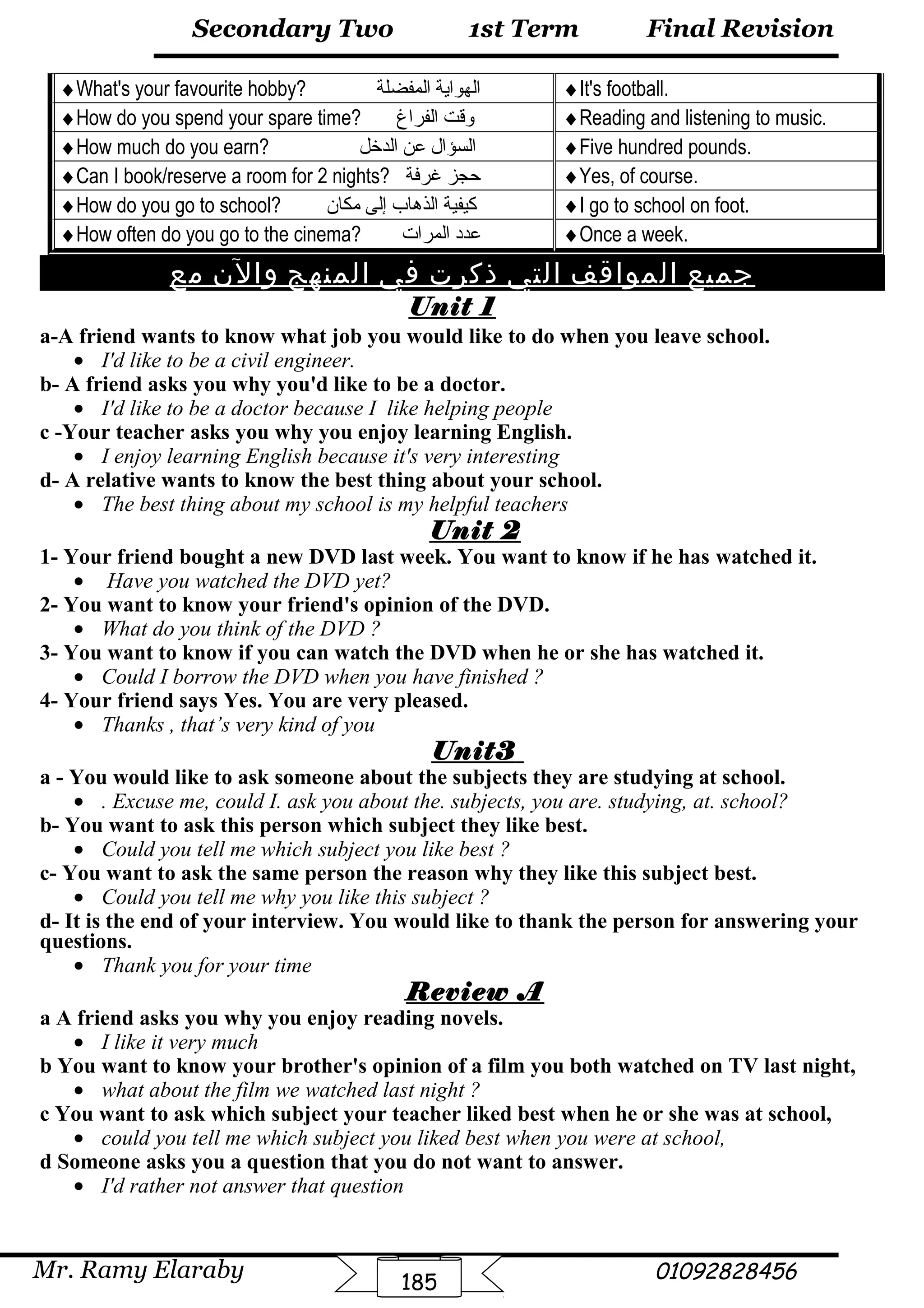 Final Revision
Mr. Ramy Elaraby 01092828456
Secondary Two
185
1st Term
♦What's your favourite hobby? ‫الهواية‬‫المفضلة‬ ♦It's football.
♦How do you spend your spare time? ‫واقت‬‫الفراغ‬ ♦Reading and listening to music.
♦How much do you earn? ‫السؤال‬‫عن‬‫الدخل‬ ♦Five hundred pounds.
♦Can I book/reserve a room for 2 nights? ‫حجز‬‫غرفة‬ ♦Yes, of course.
♦How do you go to school? ‫كيفية‬‫الذهاب‬‫إلى‬‫مكان‬ ♦I go to school on foot.
♦How often do you go to the cinema? ‫عدد‬‫المرات‬ ♦Once a week.
‫جميع‬‫المواقف‬‫التي‬‫ذكرت‬‫في‬‫المنهج‬‫والن‬‫مع‬
Unit 1
a-A friend wants to know what job you would like to do when you leave school.
• I'd like to be a civil engineer.
b- A friend asks you why you'd like to be a doctor.
• I'd like to be a doctor because I like helping people
c -Your teacher asks you why you enjoy learning English.
• I enjoy learning English because it's very interesting
d- A relative wants to know the best thing about your school.
• The best thing about my school is my helpful teachers
Unit 2
1- Your friend bought a new DVD last week. You want to know if he has watched it.
• Have you watched the DVD yet?
2- You want to know your friend's opinion of the DVD.
• What do you think of the DVD ?
3- You want to know if you can watch the DVD when he or she has watched it.
• Could I borrow the DVD when you have finished ?
4- Your friend says Yes. You are very pleased.
• Thanks , that’s very kind of you
Unit3
a - You would like to ask someone about the subjects they are studying at school.
• . Excuse me, could I. ask you about the. subjects, you are. studying, at. school?
b- You want to ask this person which subject they like best.
• Could you tell me which subject you like best ?
c- You want to ask the same person the reason why they like this subject best.
• Could you tell me why you like this subject ?
d- It is the end of your interview. You would like to thank the person for answering your
questions.
• Thank you for your time
Review A
a A friend asks you why you enjoy reading novels.
• I like it very much
b You want to know your brother's opinion of a film you both watched on TV last night,
• what about the film we watched last night ?
c You want to ask which subject your teacher liked best when he or she was at school,
• could you tell me which subject you liked best when you were at school,
d Someone asks you a question that you do not want to answer.
• I'd rather not answer that question
 
