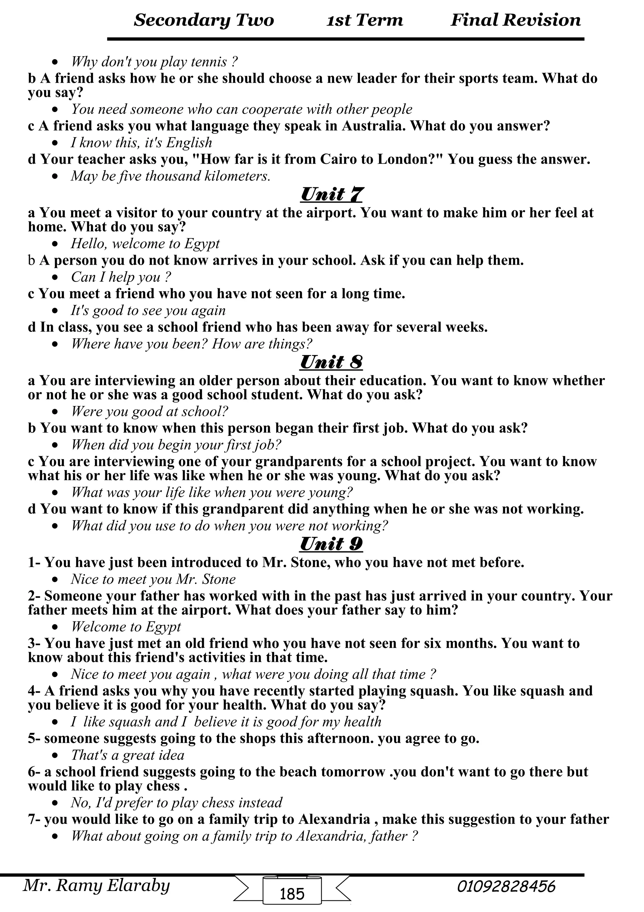 Final Revision
Mr. Ramy Elaraby 01092828456
Secondary Two
185
1st Term
• Why don't you play tennis ?
b A friend asks how he or she should choose a new leader for their sports team. What do
you say?
• You need someone who can cooperate with other people
c A friend asks you what language they speak in Australia. What do you answer?
• I know this, it's English
d Your teacher asks you, "How far is it from Cairo to London?" You guess the answer.
• May be five thousand kilometers.
Unit 7
a You meet a visitor to your country at the airport. You want to make him or her feel at
home. What do you say?
• Hello, welcome to Egypt
b A person you do not know arrives in your school. Ask if you can help them.
• Can I help you ?
c You meet a friend who you have not seen for a long time.
• It's good to see you again
d In class, you see a school friend who has been away for several weeks.
• Where have you been? How are things?
Unit 8
a You are interviewing an older person about their education. You want to know whether
or not he or she was a good school student. What do you ask?
• Were you good at school?
b You want to know when this person began their first job. What do you ask?
• When did you begin your first job?
c You are interviewing one of your grandparents for a school project. You want to know
what his or her life was like when he or she was young. What do you ask?
• What was your life like when you were young?
d You want to know if this grandparent did anything when he or she was not working.
• What did you use to do when you were not working?
Unit 9
1- You have just been introduced to Mr. Stone, who you have not met before.
• Nice to meet you Mr. Stone
2- Someone your father has worked with in the past has just arrived in your country. Your
father meets him at the airport. What does your father say to him?
• Welcome to Egypt
3- You have just met an old friend who you have not seen for six months. You want to
know about this friend's activities in that time.
• Nice to meet you again , what were you doing all that time ?
4- A friend asks you why you have recently started playing squash. You like squash and
you believe it is good for your health. What do you say?
• I like squash and I believe it is good for my health
5- someone suggests going to the shops this afternoon. you agree to go.
• That's a great idea
6- a school friend suggests going to the beach tomorrow .you don't want to go there but
would like to play chess .
• No, I'd prefer to play chess instead
7- you would like to go on a family trip to Alexandria , make this suggestion to your father
• What about going on a family trip to Alexandria, father ?
 