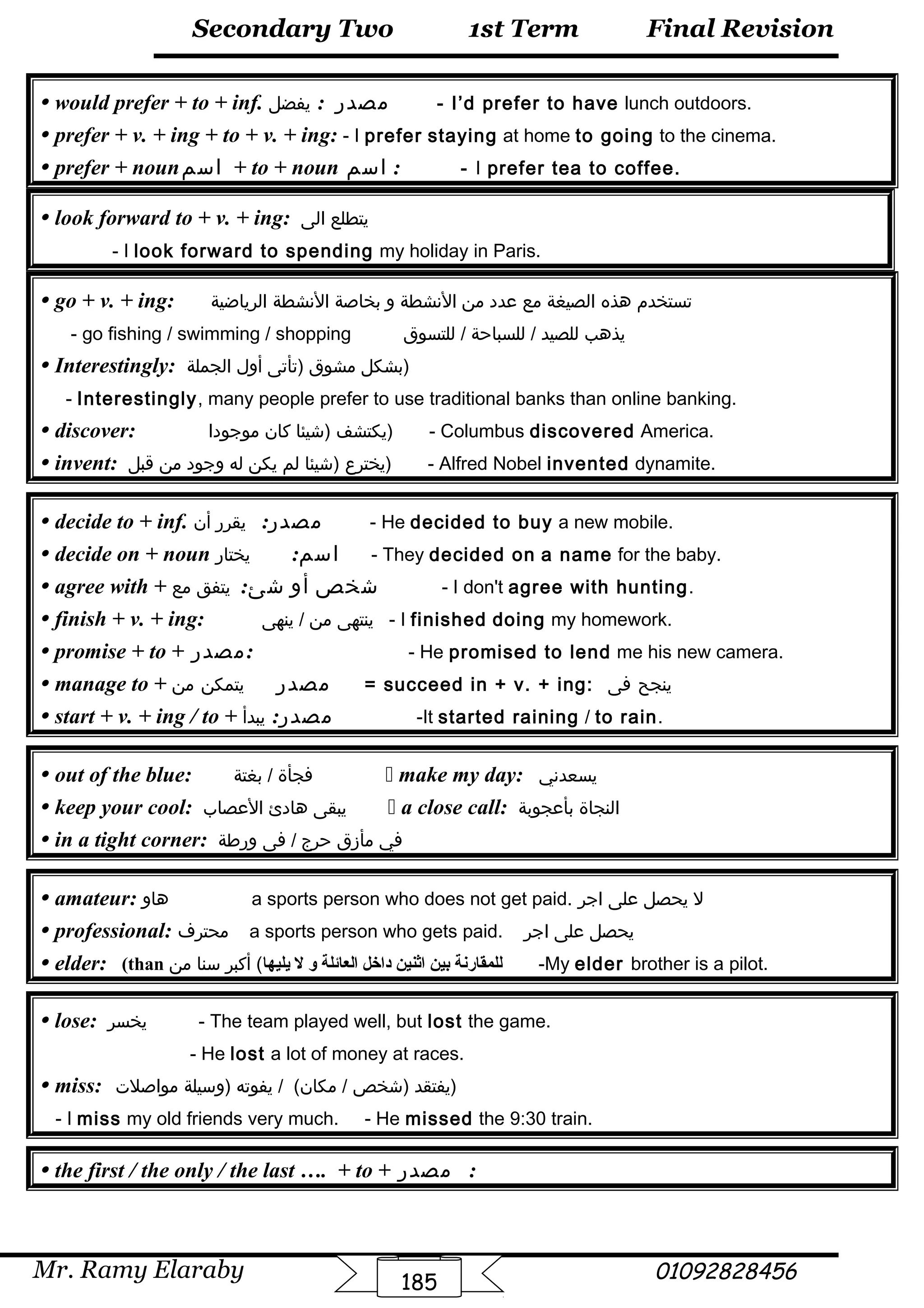 Final Revision
Mr. Ramy Elaraby 01092828456
Secondary Two
185
1st Term
 would prefer + to + inf. : ‫مصدر‬‫يفضل‬ - I’d prefer to have lunch outdoors.
 prefer + v. + ing + to + v. + ing: - I prefer staying at home to going to the cinema.
 prefer + noun‫اسم‬ + to + noun ‫اسم‬ : - I prefer tea to coffee.
 look forward to + v. + ing: ‫يتطلع‬‫الى‬
- I look forward to spending my holiday in Paris.
 go + v. + ing: ‫تستخدم‬‫هذه‬‫الصيغة‬‫مع‬‫عدد‬‫من‬‫النشطة‬‫و‬‫بخاصة‬‫النشطة‬‫الرياضية‬
- go fishing / swimming / shopping ‫يذهب‬‫للصيد‬‫للسباحة‬ /‫للتسوق‬ /
 Interestingly: ‫بشكل‬‫مشوق‬‫)تأتى‬‫أول‬‫الجملة‬ )
- Interestingly, many people prefer to use traditional banks than online banking.
 discover: ‫يكتشف‬‫)شيئا‬‫كان‬‫موجودا‬ ) - Columbus discovered America.
 invent: ‫يخترع‬‫)شيئا‬‫لم‬‫يكن‬‫له‬‫وجود‬‫من‬‫قبل‬ ) - Alfred Nobel invented dynamite.
 decide to + inf. :‫مصدر‬‫يقرر‬‫أن‬ - He decided to buy a new mobile.
 decide on + noun :‫اسم‬‫يختار‬ - They decided on a name for the baby.
 agree with + :‫شئ‬ ‫أو‬ ‫شخص‬‫يتفق‬‫مع‬ - I don't agree with hunting.
 finish + v. + ing: ‫ينتهى‬‫من‬‫ينهى‬ / - I finished doing my homework.
 promise + to + ‫:مصدر‬ - He promised to lend me his new camera.
 manage to + ‫مصدر‬‫يتمكن‬‫من‬ = succeed in + v. + ing: ‫ينجح‬‫فى‬
 start + v. + ing / to + :‫مصدر‬‫يبدأ‬ -It started raining / to rain.
 out of the blue: ‫فجأة‬‫بغتة‬ /  make my day: ‫يسعدني‬
 keep your cool: ‫يبقى‬‫هادئ‬‫العصاب‬  a close call: ‫النجاة‬‫بأعجوبة‬
 in a tight corner: ‫في‬‫مأزق‬‫حرج‬‫فى‬ /‫ورطة‬
 amateur: ‫هاو‬ a sports person who does not get paid. ‫ل‬‫يحصل‬‫على‬‫اجر‬
 professional: ‫محتر ف‬ a sports person who gets paid. ‫يحصل‬‫على‬‫اجر‬
 elder: (than ‫يليها‬ ‫ل‬ ‫و‬ ‫العائلة‬ ‫داتخل‬ ‫اثنين‬ ‫بين‬ ‫للمقارنة‬‫أكبر‬ (‫سنا‬‫من‬ -My elder brother is a pilot.
 lose: ‫يخسر‬ - The team played well, but lost the game.
- He lost a lot of money at races.
 miss: ‫يفتقد‬‫)شخص‬‫يفوته‬ / (‫مكان‬ /‫)وسيلة‬‫مواصلت‬ )
- I miss my old friends very much. - He missed the 9:30 train.
 the first / the only / the last …. + to + ‫مصدر‬ :
 