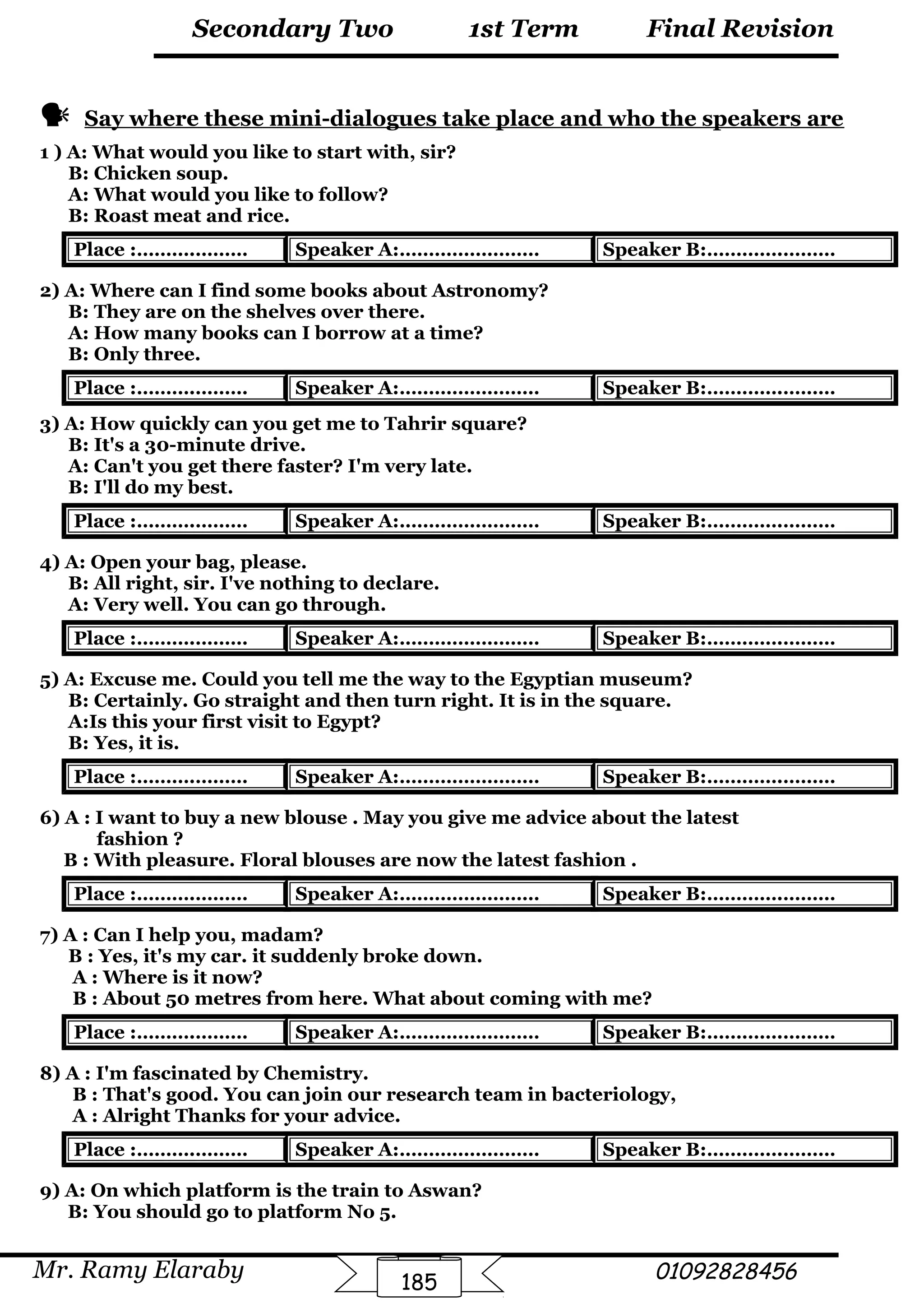 Final Revision
Mr. Ramy Elaraby 01092828456
Secondary Two
185
1st Term
 Say where these mini-dialogues take place and who the speakers are
1 ) A: What would you like to start with, sir?
B: Chicken soup.
A: What would you like to follow?
B: Roast meat and rice.
Place :……….……… Speaker A:…………………… Speaker B:………….………
2) A: Where can I find some books about Astronomy?
B: They are on the shelves over there.
A: How many books can I borrow at a time?
B: Only three.
Place :……….……… Speaker A:…………………… Speaker B:………….………
3) A: How quickly can you get me to Tahrir square?
B: It's a 30-minute drive.
A: Can't you get there faster? I'm very late.
B: I'll do my best.
Place :……….……… Speaker A:…………………… Speaker B:………….………
4) A: Open your bag, please.
B: All right, sir. I've nothing to declare.
A: Very well. You can go through.
Place :……….……… Speaker A:…………………… Speaker B:………….………
5) A: Excuse me. Could you tell me the way to the Egyptian museum?
B: Certainly. Go straight and then turn right. It is in the square.
A:Is this your first visit to Egypt?
B: Yes, it is.
Place :……….……… Speaker A:…………………… Speaker B:………….………
6) A : I want to buy a new blouse . May you give me advice about the latest
fashion ?
B : With pleasure. Floral blouses are now the latest fashion .
Place :……….……… Speaker A:…………………… Speaker B:………….………
7) A : Can I help you, madam?
B : Yes, it's my car. it suddenly broke down.
A : Where is it now?
B : About 50 metres from here. What about coming with me?
Place :……….……… Speaker A:…………………… Speaker B:………….………
8) A : I'm fascinated by Chemistry.
B : That's good. You can join our research team in bacteriology,
A : Alright Thanks for your advice.
Place :……….……… Speaker A:…………………… Speaker B:………….………
9) A: On which platform is the train to Aswan?
B: You should go to platform No 5.
 