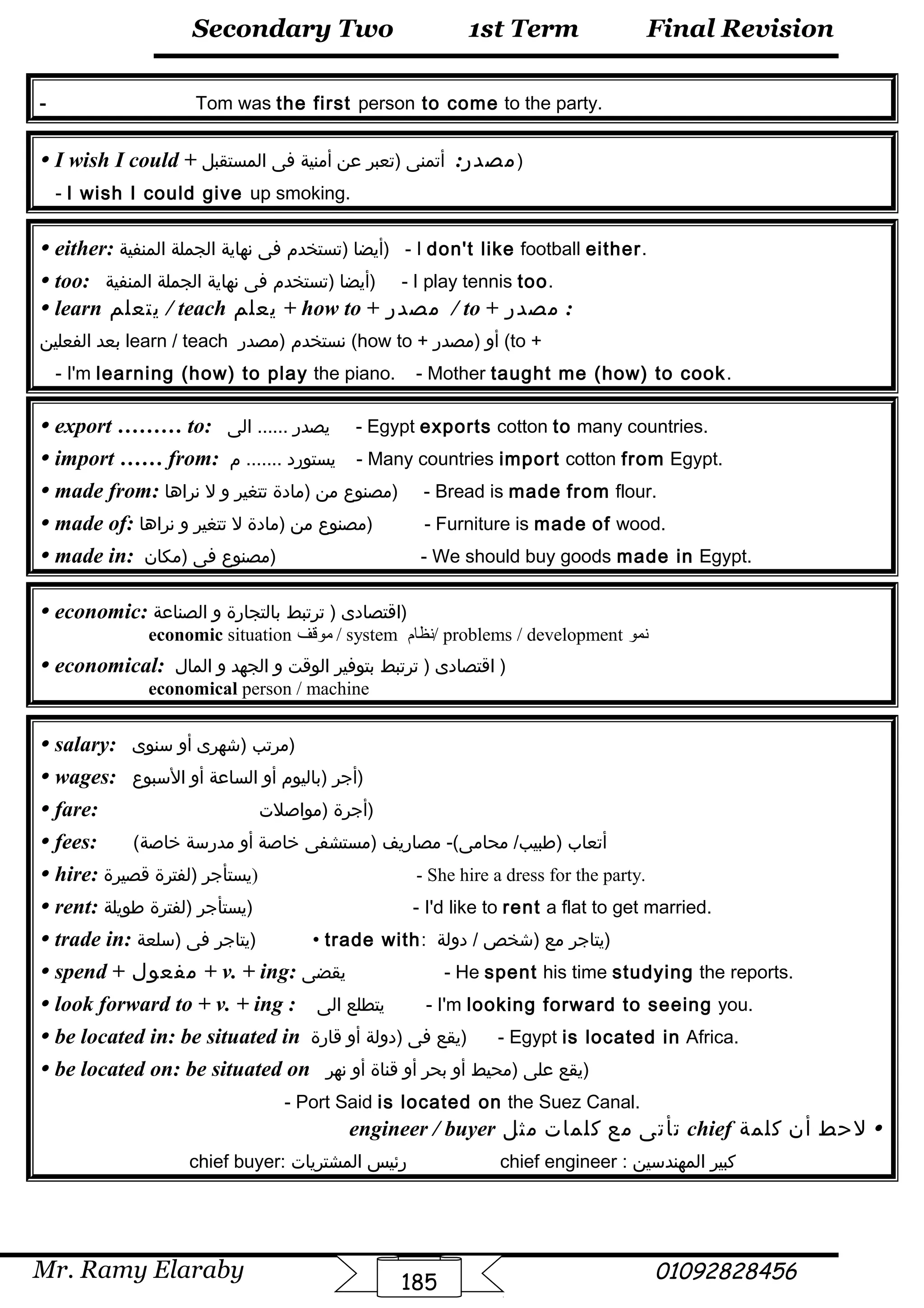 Final Revision
Mr. Ramy Elaraby 01092828456
Secondary Two
185
1st Term
- Tom was the first person to come to the party.
 I wish I could + :‫مصدر‬‫أتمنى‬‫)تعبر‬‫عن‬‫أمنية‬‫فى‬‫المستقبل‬ )
- I wish I could give up smoking.
 either: ‫أيضا‬‫)تستخدم‬‫فى‬‫نهاية‬‫الجملة‬‫المنفية‬ ) - I don't like football either.
 too: ‫أيضا‬‫)تستخدم‬‫فى‬‫نهاية‬‫الجملة‬‫المنفية‬ ) - I play tennis too.
 learn ‫يتعلم‬ / teach ‫يعلم‬ + how to + ‫مصدر‬ / to + ‫مصدر‬ :
‫بعد‬‫الفعلين‬ learn / teach ‫نستخدم‬‫)مصدر‬ (how to + ‫أو‬‫)مصدر‬ (to +
- I'm learning (how) to play the piano. - Mother taught me (how) to cook.
 export ……… to: ‫يصدر‬‫الى‬ ...... - Egypt exports cotton to many countries.
 import …… from: ‫يستورد‬‫م‬ ....... - Many countries import cotton from Egypt.
 made from: ‫مصنوع‬‫من‬‫)مادة‬‫تتغير‬‫و‬‫ل‬‫نراها‬ ) - Bread is made from flour.
 made of: ‫مصنوع‬‫من‬‫)مادة‬‫ل‬‫تتغير‬‫و‬‫نراها‬ ) - Furniture is made of wood.
 made in: ‫مصنوع‬‫فى‬‫)مكان‬ ) - We should buy goods made in Egypt.
 economic: ‫اقتصادى‬‫ترتبط‬ )‫بالتجارة‬‫و‬‫الصناعة‬ )
economic situation ‫موقف‬ / system ‫/نظام‬ problems / development ‫نمو‬
 economical: ‫اقتصادى‬‫ترتبط‬ )‫بتوفير‬‫الوقت‬‫و‬‫الجهد‬‫و‬‫المال‬ )
economical person / machine
 salary: ‫مرتب‬‫)شهرى‬‫أو‬‫سنوى‬ )
 wages: ‫أجر‬‫)باليوم‬‫أو‬‫الساعة‬‫أو‬‫السبوع‬ )
 fare: ‫أجرة‬‫)مواصلت‬ )
 fees: ( ‫أتعاب‬‫مصاريف‬ -(‫محامى‬ /‫)طبيب‬‫)مستشفى‬‫خاصة‬‫أو‬‫مدرسة‬‫خاصة‬
 hire: ‫يستأجر‬‫)لفترة‬‫قصيرة‬ ) - She hire a dress for the party.
 rent: ‫يستأجر‬‫)لفترة‬‫طويلة‬ ) - I'd like to rent a flat to get married.
 trade in: ‫يتاجر‬‫فى‬‫)سلعة‬ )  trade with: ‫يتاجر‬‫مع‬‫)شخص‬‫دولة‬ / )
 spend + ‫مفعول‬ + v. + ing: ‫يقضى‬ - He spent his time studying the reports.
 look forward to + v. + ing : ‫يتطلع‬‫الى‬ - I'm looking forward to seeing you.
 be located in: be situated in ‫يقع‬‫فى‬‫)دولة‬‫أو‬‫قارة‬ ) - Egypt is located in Africa.
 be located on: be situated on ‫يقع‬‫على‬‫)محيط‬‫أو‬‫بحر‬‫أو‬‫قناة‬‫أو‬‫نهر‬ )
- Port Said is located on the Suez Canal.
‫كلمة‬ ‫أن‬ ‫لحط‬chief‫مثل‬ ‫كلمات‬ ‫مع‬ ‫تأتى‬engineer / buyer
chief buyer: ‫رئيس‬‫المشتريات‬ chief engineer : ‫كبير‬‫المهندسين‬
 