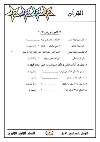 3
"‫النمىذج‬‫ر‬‫ق‬‫م‬(2)"
1-‫ا‬ٗ‫رعبن‬ ّ‫قٕن‬ ٍ‫ي‬ ‫كزت‬"‫ُْب‬‫ن‬‫ك‬".................... ّ‫سث‬ ‫صكشيب‬ ‫دعب‬
ّ‫قٕن‬ ٗ‫إن‬ٗ‫رعبن‬" ‫اإلثكبس‬ ٔ ٗ‫ثبنعش‬ ‫"ٔسجح‬) ٌ‫عًشا‬ ‫آل‬ (
2-‫ا‬ٗ‫رعبن‬ ّ‫قٕن‬ ٍ‫ي‬ ‫كزت‬‫ٔا‬ ‫اهلل‬ ‫ارقٕا‬ ‫آيُٕا‬ ٍ‫انزي‬ ‫"يأيٓب‬‫انٕسيهخ‬ ّ‫إني‬ ‫ثزغٕا‬"...............
ٗ‫إن‬ّ‫قٕن‬ٗ‫رعبن‬‫سحيى‬ ‫غفٕس‬ ‫اهلل‬ ٌ‫"إ‬") ‫انًبئذح‬ (
3-‫آيت‬ ‫كل‬ ‫أكمل‬‫ا‬ ‫و‬ ‫يأتى‬ ‫مما‬: ‫فيها‬ ‫وردث‬ ‫التى‬ ‫السىرة‬ ‫اسم‬ ‫ذكر‬-
1-‫رشاة‬ ٍ‫ي‬ ‫خهقكى‬ ٌ‫أ‬ ّ‫آيبر‬ ٍ‫"ٔي‬".......................) ‫انشٔو‬ (
2-‫سه‬ ‫نذأد‬ ‫"ْٔٔجُب‬ٌ‫يًب‬".......................) ‫ص‬ (
3-‫قجهك‬ ٍ‫ي‬ ‫أسسهُب‬ ٍ‫ي‬ ‫"ٔسئم‬".......................)‫انضخشف‬ (
4-‫"ف‬‫ب‬‫إال‬ ّ‫إن‬ ‫ال‬ َّ‫أ‬ ‫عهى‬‫اهلل‬".......................) ‫(يحًذ‬
 