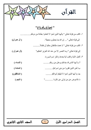 6
"( ‫رقم‬ ‫نمىذج‬5)"
1-................ ‫دَٔكى‬ ٍ‫ي‬ ‫ثطبَخ‬ ‫رزخزٔا‬ ‫ال‬ ‫آيُٕا‬ ٍ‫انزي‬ ‫يبأيٓب‬ " ٗ‫رعبن‬ ّ‫قٕن‬ ٍ‫ي‬ ‫اكزت‬
."‫يحيط‬ ٌٕ‫يعًه‬ ‫ثًب‬ ‫اهلل‬ ٌ‫إ‬ ...." ٗ‫رعبن‬ ّ‫قٕن‬ ٗ‫إن‬)‫عمرآن‬ ‫آل‬ (
2-...........‫رفشال‬ ٌ‫أ‬ ‫يُكى‬ ٌ‫طبئفزب‬ ‫ًْذ‬ ‫إر‬ " ٗ‫رعبن‬ ّ‫قٕن‬ ٍ‫ي‬ ‫اكزت‬
‫انُصش‬ ‫ٔيب‬ " ٗ‫رعبن‬ ّ‫قٕن‬ ٗ‫إن‬"‫انحكيى‬ ‫انعضيض‬ ‫اهلل‬ ‫عُذ‬ ٍ‫ي‬ ‫إال‬) ‫عمرآن‬ ‫(آل‬
3-:‫انسٕسح‬ ‫اسى‬ ‫ٔاركش‬ ‫ثعذْب‬ ‫آيخ‬ ‫ٔاكزت‬ ‫اآليخ‬ ‫أكًم‬
......... ‫سثكى‬ ٍ‫ي‬ ٌ‫ثشْب‬ ‫خبءكى‬ ‫قذ‬ ‫انُبط‬ ‫أيٓب‬ ‫يب‬ /‫أ‬) ‫النساء‬ (
........... ‫إسشائيم‬ ُٗ‫ث‬ ٍ‫ي‬ ‫كفشٔا‬ ٍ‫انزي‬ ٍ‫ُع‬‫ن‬ /‫ة‬) ‫المائدة‬ (
‫رهٓكى‬ ‫ال‬ ‫آيُٕا‬ ٍ‫انزي‬ ‫أيٓب‬ ‫يب‬ /‫خـ‬......... ‫أيٕانكى‬)‫المنافقىن‬ (
"............. ‫ركشَب‬ ٍ‫ع‬ ٗ‫رٕن‬ ٍ‫ي‬ ٍ‫ع‬ ‫فأعشض‬ /‫د‬) ‫النجم‬ (
 