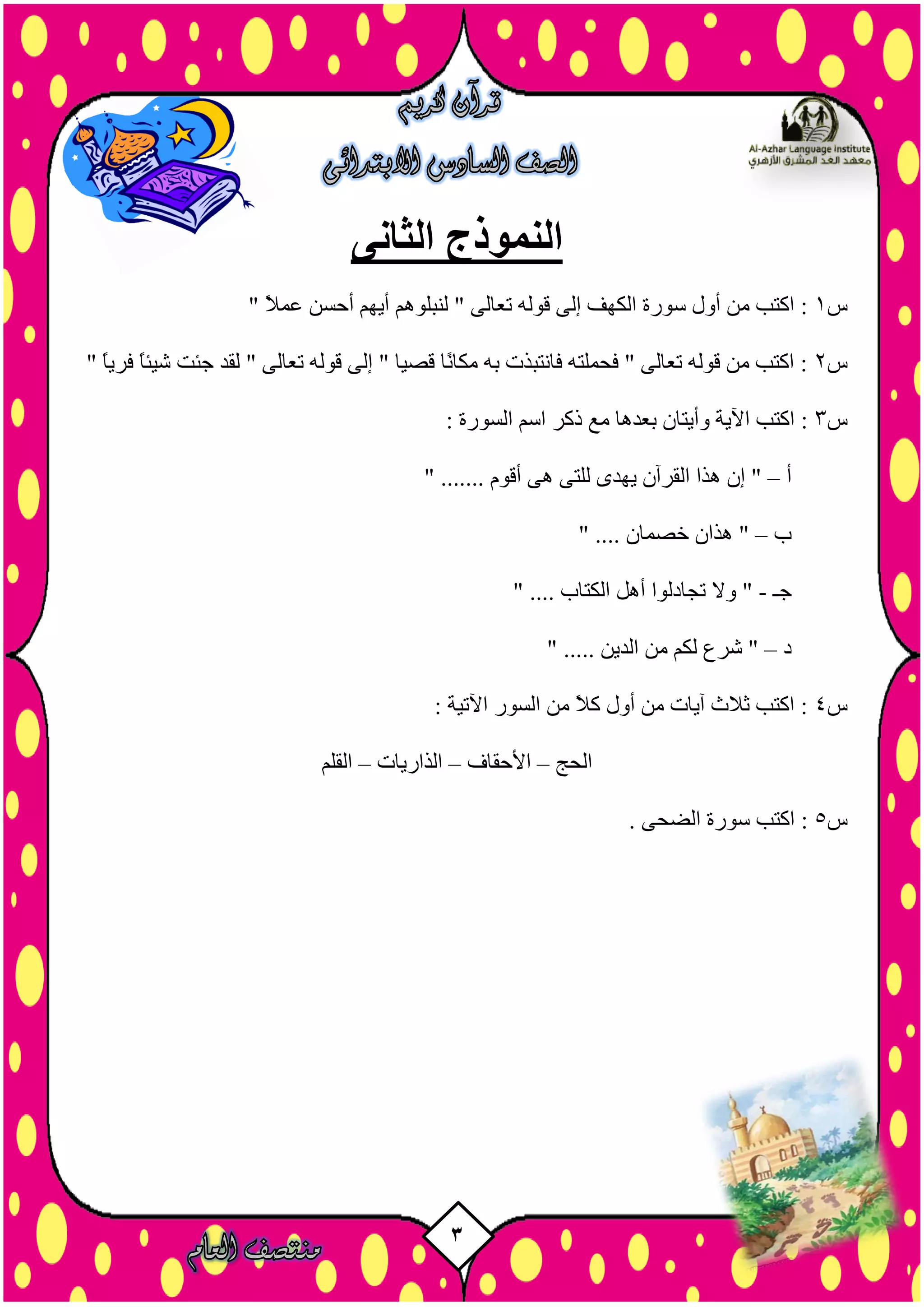 3
‫الثانى‬ ‫النموذج‬
‫س‬1" ً‫ال‬َ‫ػ‬ ِ‫أزض‬ ٌٖ‫أي‬ ٌٕ٘‫ىْجي‬ " ٚ‫رؼبى‬ ٔ‫ق٘ى‬ ٚ‫إى‬ ‫اىنٖف‬ ‫ص٘سح‬ ‫أٗه‬ ٍِ ‫امزت‬ :
‫س‬2" ً‫ب‬‫فشي‬ ً‫ب‬‫شيئ‬ ‫خئذ‬ ‫ىقذ‬ " ٚ‫رؼبى‬ ٔ‫ق٘ى‬ ٚ‫إى‬ " ‫قصيب‬ ‫ًب‬ّ‫ٍنب‬ ٔ‫ث‬ ‫فبّزجزد‬ ٔ‫فسَيز‬ " ٚ‫رؼبى‬ ٔ‫ق٘ى‬ ٍِ ‫امزت‬ :
‫س‬3ٌ‫اص‬ ‫رمش‬ ‫ٍغ‬ ‫ثؼذٕب‬ ُ‫ٗأيزب‬ ‫اآليخ‬ ‫امزت‬ :: ‫اىض٘سح‬
‫أ‬–" ....... ً٘‫أق‬ ٕٚ ٚ‫ىيز‬ ٙ‫يٖذ‬ ُ‫اىقشآ‬ ‫ٕزا‬ ُ‫إ‬ "
‫ة‬–" .... ُ‫خصَب‬ ُ‫ٕزا‬ "
‫خـ‬-" .... ‫اىنزبة‬ ‫إٔو‬ ‫ردبدى٘ا‬ ‫ٗال‬ "
‫د‬–" ..... ِ‫اىذي‬ ٍِ ٌ‫ىن‬ ‫ششع‬ "
‫س‬4: ‫اآلريخ‬ ‫اىض٘س‬ ٍِ ً‫ال‬‫م‬ ‫أٗه‬ ٍِ ‫آيبد‬ ‫ثالس‬ ‫امزت‬ :
‫اىسح‬–‫األزقبف‬–‫اىزاسيبد‬–ٌ‫اىقي‬
‫س‬5ٚ‫اىضس‬ ‫ص٘سح‬ ‫امزت‬ :.
 