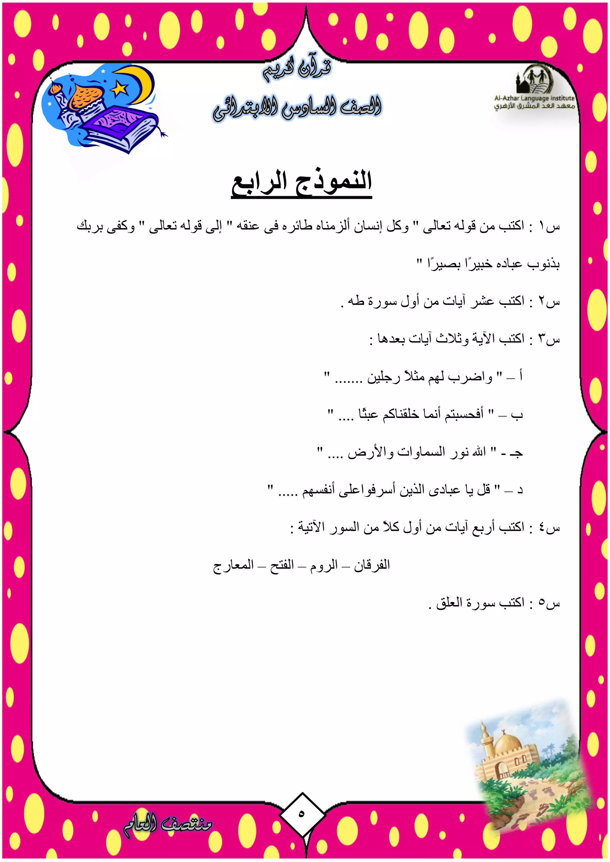 5
‫الرابع‬ ‫النموذج‬
‫س‬1‫ثشثل‬ ٚ‫ٗمف‬ " ٚ‫رؼبى‬ ٔ‫ق٘ى‬ ٚ‫إى‬ " ٔ‫ػْق‬ ٚ‫ف‬ ٓ‫طبئش‬ ٓ‫أىزٍْب‬ ُ‫إّضب‬ ‫ٗمو‬ " ٚ‫رؼبى‬ ٔ‫ق٘ى‬ ٍِ ‫امزت‬ :
" ‫ًا‬‫ش‬‫ثصي‬ ‫ًا‬‫ش‬‫خجي‬ ٓ‫ػجبد‬ ‫ثزّ٘ة‬
‫س‬2. ٔ‫ط‬ ‫ص٘سح‬ ‫أٗه‬ ٍِ ‫آيبد‬ ‫ػشش‬ ‫امزت‬ :
‫س‬3: ‫ثؼذٕب‬ ‫آيبد‬ ‫ٗثالس‬ ‫اآليخ‬ ‫امزت‬ :
‫أ‬–" ....... ِ‫سخيي‬ ً‫ال‬‫ٍث‬ ٌٖ‫ى‬ ‫ٗاضشة‬ "
‫ة‬–" .... ‫ًب‬‫ث‬‫ػج‬ ٌ‫خيقْبم‬ ‫أَّب‬ ٌ‫أفسضجز‬ "
‫خـ‬-" .... ‫ٗاألسض‬ ‫اىضَبٗاد‬ ‫ّ٘س‬ ‫اهلل‬ "
‫د‬–" ..... ٌٖ‫أّفض‬ ٚ‫أصشف٘اػي‬ ِ‫اىزي‬ ٙ‫ػجبد‬ ‫يب‬ ‫قو‬ "
‫س‬4: ‫اآلريخ‬ ‫اىض٘س‬ ٍِ ً‫ال‬‫م‬ ‫أٗه‬ ٍِ ‫آيبد‬ ‫أسثغ‬ ‫امزت‬ :
ُ‫اىفشقب‬–ًٗ‫اىش‬–‫اىفزر‬–‫اىَؼبسج‬
‫س‬5:. ‫اىؼيق‬ ‫ص٘سح‬ ‫امزت‬
 