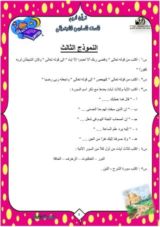 4
‫الثالث‬ ‫النموذج‬
‫س‬1ٔ‫ىشث‬ ُ‫اىشيطب‬ ُ‫ٗمب‬ " ٚ‫رؼبى‬ ٔ‫ق٘ى‬ ٚ‫إى‬ " ٓ‫إيب‬ ‫إال‬ ‫رؼجذٗا‬ ‫أال‬ ‫سثل‬ ٚ‫ٗقض‬ " ٚ‫رؼبى‬ ٔ‫ق٘ى‬ ٍِ ‫امزت‬ :
" ‫ًا‬‫س‬٘‫مف‬
‫س‬2" ‫سضيب‬ ٚ‫سث‬ ٔ‫ٗاخؼي‬ " ٚ‫رؼبى‬ ٔ‫ق٘ى‬ ٚ‫إى‬ " ‫مٖيؼص‬ " ٚ‫رؼبى‬ ٔ‫ق٘ى‬ ٍِ ‫امزت‬ :
‫س‬3: ‫اىض٘سح‬ ٌ‫اص‬ ‫رمش‬ ‫ٍغ‬ ‫ثؼذٕب‬ ‫آيبد‬ ‫ٗثالس‬ ‫اآليخ‬ ‫امزت‬ :
‫أ‬–‫قبه‬ "" ....... ‫خطجل‬ ‫فَب‬
‫ة‬–" .... ْٚ‫اىسض‬ ‫ٍْب‬ ٌٖ‫ى‬ ‫صجقذ‬ ِ‫اىزي‬ ُ‫إ‬ "
‫خـ‬-" .... ‫شغو‬ ٚ‫ف‬ ً٘‫اىي‬ ‫اىدْخ‬ ‫أصسبة‬ ُ‫إ‬ "
‫د‬–" ..... ‫اىضبػخ‬ ٌ‫ػي‬ ‫يشد‬ ٔ‫إىي‬ "
‫ٕـ‬-" ..... ِ‫اىد‬ ٍِ ‫ًا‬‫ش‬‫ّف‬ ‫إىيل‬ ‫صشفْب‬ ‫ٗإر‬ "
‫س‬4: ‫اآلريخ‬ ‫اىض٘س‬ ٍِ ً‫ال‬‫م‬ ‫أٗه‬ ٍِ ‫آيبد‬ ‫ثالس‬ ‫امزت‬ :
‫اىْ٘س‬–‫اىؼْنج٘د‬–‫اىزخش‬‫ف‬–‫اىسبقخ‬
‫س‬5. ِ‫اىزي‬ ، ‫اىششذ‬ ‫ص٘سح‬ ‫امزت‬ :
 