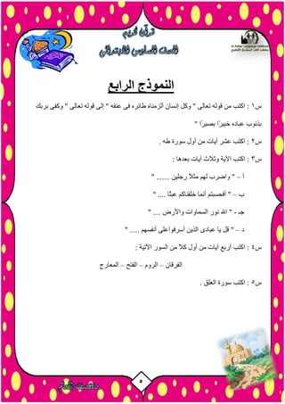 5
‫الرابع‬ ‫النموذج‬
‫س‬1‫ثشثل‬ ٚ‫ٗمف‬ " ٚ‫رؼبى‬ ٔ‫ق٘ى‬ ٚ‫إى‬ " ٔ‫ػْق‬ ٚ‫ف‬ ٓ‫طبئش‬ ٓ‫أىزٍْب‬ ُ‫إّضب‬ ‫ٗمو‬ " ٚ‫رؼبى‬ ٔ‫ق٘ى‬ ٍِ ‫امزت‬ :
" ‫ًا‬‫ش‬‫ثصي‬ ‫ًا‬‫ش‬‫خجي‬ ٓ‫ػجبد‬ ‫ثزّ٘ة‬
‫س‬2. ٔ‫ط‬ ‫ص٘سح‬ ‫أٗه‬ ٍِ ‫آيبد‬ ‫ػشش‬ ‫امزت‬ :
‫س‬3: ‫ثؼذٕب‬ ‫آيبد‬ ‫ٗثالس‬ ‫اآليخ‬ ‫امزت‬ :
‫أ‬–" ....... ِ‫سخيي‬ ً‫ال‬‫ٍث‬ ٌٖ‫ى‬ ‫ٗاضشة‬ "
‫ة‬–" .... ‫ًب‬‫ث‬‫ػج‬ ٌ‫خيقْبم‬ ‫أَّب‬ ٌ‫أفسضجز‬ "
‫خـ‬-" .... ‫ٗاألسض‬ ‫اىضَبٗاد‬ ‫ّ٘س‬ ‫اهلل‬ "
‫د‬–" ..... ٌٖ‫أّفض‬ ٚ‫أصشف٘اػي‬ ِ‫اىزي‬ ٙ‫ػجبد‬ ‫يب‬ ‫قو‬ "
‫س‬4: ‫اآلريخ‬ ‫اىض٘س‬ ٍِ ً‫ال‬‫م‬ ‫أٗه‬ ٍِ ‫آيبد‬ ‫أسثغ‬ ‫امزت‬ :
ُ‫اىفشقب‬–ًٗ‫اىش‬–‫اىفزر‬–‫اىَؼبسج‬
‫س‬5:. ‫اىؼيق‬ ‫ص٘سح‬ ‫امزت‬
 