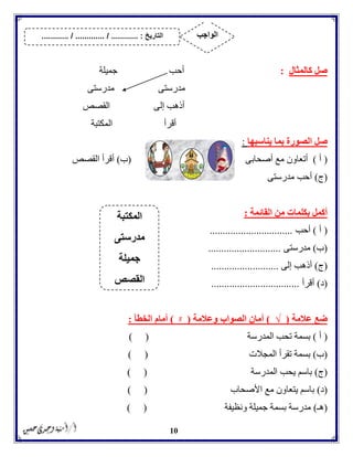 10
‫كالمثا‬ ‫صل‬‫ل‬:‫جميلة‬ ‫أحب‬
‫مدرستى‬ ‫مدرستى‬
‫القصص‬ ‫إلى‬ ‫أذهب‬
‫المكتبة‬ ‫أقرأ‬
‫ص‬‫يناسبها‬ ‫بما‬ ‫الصورة‬ ‫ل‬:
(‫أ‬)‫أصحابى‬ ‫مع‬ ‫أتعاون‬(‫ب‬)‫القصص‬ ‫أقرأ‬
(‫ج‬)‫مدرستى‬ ‫أحب‬
‫القائمة‬ ‫من‬ ‫بكلمات‬ ‫أكمل‬:
(‫أ‬)‫أحب‬................................
(‫ب‬)‫مدرستى‬............................
(‫ج‬)‫إلى‬ ‫أذهب‬..........................
(‫د‬)‫أقرأ‬..................................
‫عالمة‬ ‫ضع‬(√)‫وعالمة‬ ‫الصواب‬ ‫أمان‬(ᵡ)‫الخطأ‬ ‫أمام‬:
(‫أ‬)‫المدرسة‬ ‫تحب‬ ‫بسمة‬) (
(‫ب‬)‫المجالت‬ ‫تقرأ‬ ‫بسمة‬()
(‫ج‬)‫المدرسة‬ ‫يحب‬ ‫باسم‬) (
(‫د‬)‫األصحاب‬ ‫مع‬ ‫يتعاون‬ ‫باسم‬) (
(‫هـ‬)‫ونظيفة‬ ‫جميلة‬ ‫بسمة‬ ‫مدرسة‬) (
‫المكتبة‬
‫مدرستى‬
‫جميلة‬
‫القصص‬
‫التاريخ‬....... :....... / ............. / .......... ‫الواجب‬
 