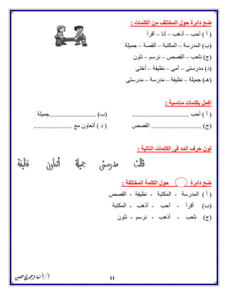 11
‫الكلمات‬ ‫من‬ ‫المختلف‬ ‫حول‬ ‫دائرة‬ ‫ضع‬:
(‫أ‬)‫أحب‬–‫أذهب‬–‫أنا‬–‫أقرأ‬
(‫ب‬)‫المدرسة‬–‫المكتبة‬–‫القصة‬–‫جميلة‬
(‫ج‬)‫نلعب‬–‫القصص‬–‫نرسم‬–‫نلون‬
(‫د‬)‫مدرستى‬–‫أمى‬–‫نظيفة‬–‫أختى‬
(‫هـ‬)‫جميلة‬–‫نظيفة‬–‫مدرسة‬–‫مدرستى‬
‫مناسبة‬ ‫بكلمات‬ ‫أكمل‬:
(‫أ‬)‫أحب‬..................................(‫ب‬............... ).............‫جميلة‬
(‫ج‬......................... ).....‫القصص‬(‫د‬)‫أت‬‫مع‬ ‫عاون‬.......................
‫ال‬ ‫الكلمات‬ ‫فى‬ ‫المد‬ ‫حرف‬ ‫لون‬‫تالية‬:
‫المختلفة‬ ‫الكلمة‬ ‫حول‬ ‫دائرة‬ ‫ضع‬:
(‫أ‬)‫المدرسة‬-‫المكتبة‬-‫نظيفة‬-‫القصص‬
(‫ب‬)‫أقرأ‬-‫أحب‬-‫أذهب‬-‫المكتبة‬
(‫ج‬)‫نلعب‬-‫أذهب‬-‫نرسم‬-‫نلون‬
 