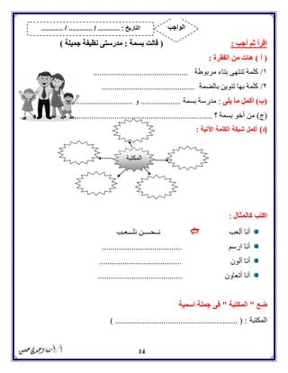 14
‫أجب‬ ‫ثم‬ ‫اقرأ‬:(‫بسمة‬ ‫قالت‬:‫جميلة‬ ‫نظيفة‬ ‫مدرستى‬)
(‫أ‬)‫الفقرة‬ ‫من‬ ‫هات‬:
١/‫مربوطة‬ ‫بتاء‬ ‫تنتهى‬ ‫كلمة‬.............................................
۲/‫بالضمة‬ ‫تنوين‬ ‫بها‬ ‫كلمة‬............................................
(‫ب‬)‫يلى‬ ‫ما‬ ‫أكمل‬:‫بسمة‬ ‫مدرسة‬...................‫و‬...............................
(‫ج‬)‫؟‬ ‫بسمة‬ ‫أخو‬ ‫من‬....................................................................
(‫د‬)‫ال‬ ‫شبكة‬ ‫أكمل‬‫كلمة‬‫اآلتية‬:
‫كالمثال‬ ‫اكتب‬:
‫ألعب‬ ‫أنا‬‫ن‬‫ــ‬‫ح‬‫ــــ‬‫نل‬ ‫ن‬‫ـــ‬‫ع‬‫ـ‬‫ب‬
‫ارسم‬ ‫أنا‬......................................
‫ألون‬ ‫أنا‬.......................................
‫أتعاون‬ ‫أنا‬........................................
‫ضع‬"‫المكتبة‬"‫اسمية‬ ‫جملة‬ ‫فى‬
‫المكتبة‬) .......................................................... ( :
‫المكتبة‬
‫التاريخ‬:.............. / ............. / .......... ‫الواجب‬
 