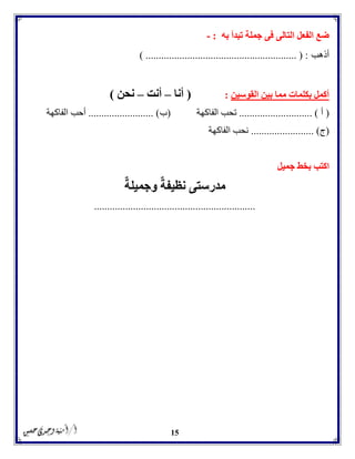 15
‫تبدأ‬ ‫جملة‬ ‫فى‬ ‫التالى‬ ‫الفعل‬ ‫ضع‬‫به‬:-
‫أذهب‬) .......................................................... ( :
‫القوسين‬ ‫بين‬ ‫مما‬ ‫بكلمات‬ ‫أكمل‬:(‫أنا‬–‫أنت‬–‫نحن‬)
(‫أ‬.......... )..................‫الفاكهة‬ ‫تحب‬(‫ب‬......................... )‫الفاكهة‬ ‫أحب‬
(‫ج‬...... )..................‫الفاكهة‬ ‫نحب‬
‫جميل‬ ‫بخط‬ ‫اكتب‬
‫نظيفة‬ ‫مدرستى‬‫وجميلة‬
..............................................................
 