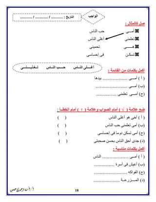 18
‫كالمثال‬ ‫صل‬:
‫أمـــى‬‫الناس‬ ‫حب‬
‫تعلمنى‬‫الناس‬ ‫أغلى‬
‫هــــــى‬‫تحمينى‬
‫تسكـن‬‫إحساسى‬ ‫فى‬
‫القائمة‬ ‫من‬ ‫بكلمات‬ ‫أكمل‬:
(‫أ‬)‫أمـــى‬......................‫بيدها‬
(‫ب‬)‫أمـــى‬............................
(‫ج‬)‫أم‬‫تعلمنى‬ ‫ـــى‬..................
‫عالمة‬ ‫ضع‬(√)‫وعالمة‬ ‫الصواب‬ ‫أمام‬(ᵡ)‫الخطــأ‬ ‫أمام‬:
(‫أ‬)‫الناس‬ ‫أغلى‬ ‫هو‬ ‫أخى‬) (
(‫ب‬)‫الناس‬ ‫حب‬ ‫تعلمنى‬ ‫أمى‬) (
(‫ج‬)‫إحساسى‬ ‫فى‬ ‫دوما‬ ‫تسكن‬ ‫أمى‬) (
(‫د‬)‫صحبتى‬ ‫بحسن‬ ‫الناس‬ ‫أحق‬ ‫جدى‬) (
‫مناسبة‬ ‫بكلمات‬ ‫أكمل‬:
(‫أ‬)‫أمــى‬.......................‫الناس‬
(‫ب‬)‫أسرة‬ ‫فى‬ ‫أعيش‬..................
(‫ج‬)‫الفواكه‬.............................
(‫د‬)‫المــــزرعــة‬.......................
‫تــغـذيـــــنـــى‬ ‫النــاس‬ ‫حـــــب‬ ‫النــاس‬ ‫أغـــــلى‬
‫التاريخ‬....... :....... / ............. / .......... ‫الواجب‬
 