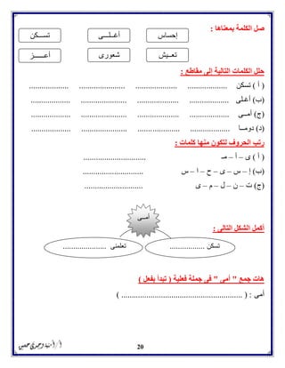 20
‫بمعناها‬ ‫الكلمة‬ ‫صل‬:
‫مقاطع‬ ‫إلى‬ ‫التالية‬ ‫الكلمات‬ ‫حلل‬:
(‫أ‬)‫تسكن‬................... ...................... .................... ...................
(‫ب‬)‫أغـلى‬................... ...................... .................... ...................
(‫ج‬)‫أمــى‬................... ...................... .................... ...................
(‫د‬)‫دومــا‬............. ...................................... ...................... .......
‫كلمات‬ ‫منها‬ ‫لتكون‬ ‫الحروف‬ ‫رتب‬:
(‫أ‬)‫ى‬–‫أ‬–‫مـ‬..............................
(‫ب‬)‫إ‬–‫س‬–‫ى‬–‫ح‬–‫ا‬–‫س‬.............................
(‫ج‬)‫ت‬–‫ن‬–‫ل‬–‫م‬–‫ى‬............................
‫التالى‬ ‫الشكل‬ ‫أكمل‬:
‫جمع‬ ‫هات‬"‫أمى‬"‫فعلية‬ ‫جملة‬ ‫فى‬(‫بفعل‬ ‫تبدأ‬)
‫أمى‬) .......................................................... ( :
‫إحساس‬‫أغــلـــى‬‫تســـكن‬
‫أعــــــز‬ ‫شعورى‬ ‫تعــيش‬
‫تسكن‬.................‫تعلمنى‬.....................
‫أمــى‬
 