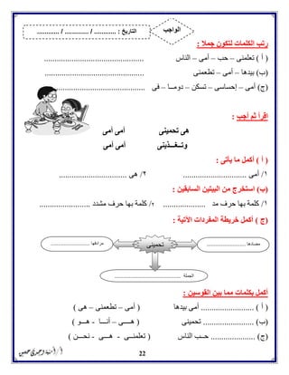 22
‫جمال‬ ‫لتكون‬ ‫الكلمات‬ ‫رتب‬:
(‫أ‬)‫تعلمنى‬–‫حب‬–‫أمى‬–‫الناس‬...............................................
(‫ب‬)‫بيدها‬–‫أمى‬–‫تطعمنى‬...............................................
(‫ج‬)‫أمى‬–‫إحساسى‬–‫تسكن‬–‫دومــا‬–‫فى‬...............................................
‫أجب‬ ‫ثم‬ ‫اقرأ‬:
‫تحمينى‬ ‫هى‬‫أمى‬ ‫أمى‬
‫وت‬‫ــ‬‫غ‬‫ـــ‬‫ذينى‬‫أمى‬ ‫أمى‬
(‫أ‬)‫يأتى‬ ‫ما‬ ‫أكمل‬:
١/‫أمى‬..............................۲/‫هى‬................................
(‫ب‬)‫استخرج‬‫السابقين‬ ‫البيتين‬ ‫من‬:
١/‫مد‬ ‫حرف‬ ‫بها‬ ‫كلمة‬....................٢/‫مشدد‬ ‫حرف‬ ‫بها‬ ‫كلمة‬........................
(‫ج‬)‫اآلتية‬ ‫المفردات‬ ‫خريطة‬ ‫أكمل‬:
‫القوسين‬ ‫بين‬ ‫مما‬ ‫بكلمات‬ ‫أكمل‬:
(‫أ‬......................... )‫بيدها‬ ‫أمى‬(‫أمى‬–‫تطعمن‬‫ى‬–‫هى‬)
(‫ب‬........................ )‫تحمينى‬(‫هــــى‬–‫أنـــا‬-‫هـــو‬)
(‫ج‬..................... )‫الناس‬ ‫حــب‬(‫تعلمنــى‬-‫هـــى‬-‫نحـــن‬)
‫مضادها‬...........................‫مرادفها‬...........................
‫الجملة‬..............................................
‫تحمينى‬
‫التاريخ‬....... :....... / ............. / .......... ‫الواجب‬
 