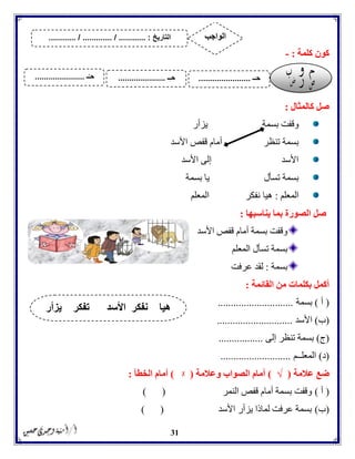 31
‫كلمة‬ ‫كون‬:-
‫كالمثال‬ ‫صل‬:
‫يزأر‬ ‫بسمة‬ ‫وقفت‬
‫األسد‬ ‫قفص‬ ‫أمام‬ ‫تنظر‬ ‫بسمة‬
‫األسد‬ ‫إلى‬ ‫األسد‬
‫بسمة‬ ‫يا‬ ‫تسأل‬ ‫بسمة‬
‫المعلم‬:‫هيا‬‫المعلم‬ ‫نفكر‬
‫يناسبها‬ ‫بما‬ ‫الصورة‬ ‫صل‬:
‫األسد‬ ‫قفص‬ ‫أمام‬ ‫بسمة‬ ‫وقفت‬
‫المعلم‬ ‫تسأل‬ ‫بسمة‬
‫بسمة‬:‫عرفت‬ ‫لقد‬
‫القائمة‬ ‫من‬ ‫بكلمات‬ ‫أكمل‬:
(‫أ‬)‫بسمة‬.............................
(‫ب‬)‫األسد‬.............................
(‫ج‬)‫إلى‬ ‫تنظر‬ ‫بسمة‬.................
(‫د‬)‫المعل‬‫ــم‬...........................
‫عالمة‬ ‫ضع‬(√)‫وعالمة‬ ‫الصواب‬ ‫أمام‬(ᵡ)‫الخطأ‬ ‫أمام‬:
(‫أ‬)‫النمر‬ ‫قفص‬ ‫أمام‬ ‫بسمة‬ ‫وقفت‬) (
(‫ب‬)‫األسد‬ ‫يزأر‬ ‫لماذا‬ ‫عرفت‬ ‫بسمة‬) (
‫تفكر‬ ‫األسد‬ ‫نفكر‬ ‫هيا‬‫يزأر‬
‫التاريخ‬....... :....... / ............. / .......... ‫الواجب‬
‫ـ‬َ‫حـ‬.......................‫ِـ‬‫ـ‬‫ح‬.....................‫ـ‬ُ‫حـ‬......................
 