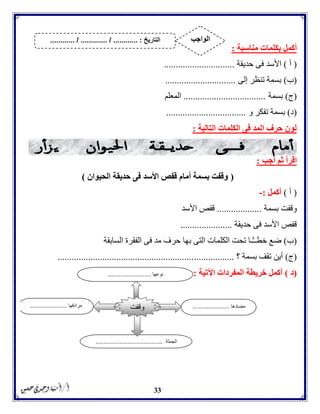 33
‫بكلما‬ ‫أكمل‬‫مناسبة‬ ‫ت‬:
(‫أ‬)‫حديقة‬ ‫فى‬ ‫األسد‬..............................
(‫ب‬)‫إلى‬ ‫تنظر‬ ‫بسمة‬..............................
(‫ج‬)‫بسمة‬...................................‫المعلم‬
(‫د‬)‫و‬ ‫تفكر‬ ‫بسمة‬..................................
‫التالية‬ ‫الكلمات‬ ‫فى‬ ‫المد‬ ‫حرف‬ ‫لون‬:
‫اق‬‫أجب‬ ‫ثم‬ ‫رأ‬:
(‫الحيوان‬ ‫حديقة‬ ‫فى‬ ‫األسد‬ ‫قفص‬ ‫أمام‬ ‫بسمة‬ ‫وقفت‬)
(‫أ‬)‫أكمل‬:-
‫بسمة‬ ‫وقفت‬...................‫األسد‬ ‫قفص‬
‫حديقة‬ ‫فى‬ ‫األسد‬ ‫قفص‬......................
(‫ب‬)‫السابقة‬ ‫الفقرة‬ ‫فى‬ ‫مد‬ ‫حرف‬ ‫بها‬ ‫التى‬ ‫الكلمات‬ ‫تحت‬ ‫ًّـا‬ّ‫ـ‬‫خطـ‬ ‫ضع‬
(‫ج‬)‫؟‬ ‫بسمة‬ ‫تقف‬ ‫أين‬...........................................................................
(‫د‬)‫اآلتية‬ ‫المفردات‬ ‫خريطة‬ ‫أكمل‬:
‫مضادها‬.......................‫مرادفها‬.......................
‫الجملة‬..........................................
‫وقفت‬
‫نوعها‬...........................
‫التاريخ‬....... :....... / ............. / .......... ‫الواجب‬
 
