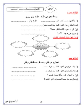 35
‫اجب‬ ‫ثم‬ ‫اقرأ‬:
‫ويزأر‬ ‫يزأر‬ ‫األسد‬ ، ‫األسد‬ ‫إلى‬ ‫تنظر‬ ‫بسمة‬
(‫أ‬)‫أكمل‬:-‫تنظ‬ ‫بسمة‬‫إلى‬ ‫ر‬.......................‫األس‬‫و‬ ‫يزأر‬ ‫د‬.........................
(‫ب‬)‫استخ‬‫مربوطة‬ ‫تاء‬ ‫بها‬ ‫كلمة‬ ‫الفقرة‬ ‫من‬ ‫رج‬...................................
(‫ج‬)‫؟‬ ‫بسمة‬ ‫تنظر‬ ‫كانت‬ ‫شىء‬ ‫أى‬ ‫إلى‬.......................................
(‫د‬)‫؟‬ ‫األسد‬ ‫صوت‬ ‫يسمى‬ ‫بم‬.......................................
(‫هـ‬)‫المفردات‬ ‫شبكة‬ ‫أكمل‬‫اآلتية‬:
‫أجب‬ ‫ثم‬ ‫اقرأ‬
‫المعلم‬:‫بسمة‬ ‫يا‬ ‫نفكر‬ ‫هيا‬.‫وتفكر‬ ‫تفكر‬ ‫بسمة‬
(‫أ‬)‫مشدد‬ ‫حرف‬ ‫بها‬ ‫كلمة‬ ‫الفقرة‬ ‫من‬ ‫استخرج‬.......................................
(‫ب‬)‫مد‬ ‫حرف‬ ‫بها‬ ‫كلمة‬ ‫الفقرة‬ ‫من‬ ‫استخرج‬.......................................
(‫ج‬)‫؟‬ ‫للمعلم‬ ‫بسمة‬ ‫سألته‬ ‫الذى‬ ‫السؤال‬ ‫ما‬.......................................
(‫د‬)‫عرفت‬ ‫هل‬‫؟‬ ‫األسد‬ ‫زئير‬ ‫فى‬ ‫السبب‬ ‫بسمة‬.......................................
‫الحيوان‬ ‫حديقة‬
‫التاريخ‬....... :....... / ............. / .......... ‫الواجب‬
 