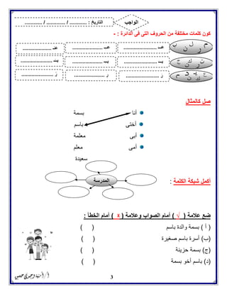 3
‫الدائرة‬ ‫فى‬ ‫التى‬ ‫الحروف‬ ‫من‬ ‫مختلفة‬ ‫كلمات‬ ‫كون‬:-
‫كالمثال‬ ‫صل‬
‫أنا‬‫بسمة‬
‫باسم‬ ‫أختى‬
‫معلمة‬ ‫أبى‬
‫معلم‬ ‫أمى‬
‫سعيدة‬
‫أكمل‬‫ال‬ ‫شبكة‬‫كلمة‬:
‫عالمة‬ ‫ضع‬(√)‫وعالمة‬ ‫الصواب‬ ‫أمام‬(ᵡ)‫الخطأ‬ ‫أمام‬:
(‫أ‬)‫با‬ ‫والدة‬ ‫بسمة‬‫سم‬) (
(‫ب‬)‫صغيرة‬ ‫باسم‬ ‫أسرة‬) (
(‫ج‬)‫حزينة‬ ‫بسمة‬) (
(‫د‬)‫بسمة‬ ‫أخو‬ ‫باسم‬) (
‫التاريخ‬....... :............. / .......... / ....... ‫الواجب‬
َ‫عـــ‬.......................‫ِـ‬‫ـ‬‫عـ‬.....................‫ـ‬ُ‫عـ‬....................
َ‫بـــ‬.......................‫ِـ‬‫ـ‬‫بـ‬.....................‫ـ‬ً‫بــ‬......................
َ‫ر‬.......................ِ‫ر‬.....................ً‫ر‬......................
‫المدرسة‬
 