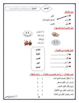 39
‫كالمثال‬ ‫صل‬
‫أنا‬‫كبير‬
‫الحيوانات‬ ‫أضخم‬ ‫رأس‬
‫قصير‬ ‫ذيلى‬
‫صل‬‫يناسبها‬ ‫بما‬ ‫الصورة‬:
(‫أ‬)‫حزين‬
(‫ب‬)‫غابة‬
(‫ج‬)‫فيل‬
(‫د‬)‫سعيد‬
‫أكمل‬‫القائمة‬ ‫من‬ ‫بكلمات‬:
‫أنا‬...........................
‫آكل‬.........................
‫رأسى‬.......................
‫ذيلى‬.........................
‫عالمة‬ ‫ضع‬(√)‫وعالمة‬ ‫الصواب‬ ‫أمام‬(ᵡ)‫الخطأ‬ ‫أمام‬:
(‫أ‬)‫الحيوانات‬ ‫أضخم‬ ‫الفيل‬) (
(‫ب‬)‫صغير‬ ‫الفيل‬ ‫رأس‬) (
(‫ج‬)‫اللحوم‬ ‫الفيل‬ ‫يأكل‬) (
(‫د‬)‫األطفال‬ ‫مع‬ ‫الفيل‬ ‫يلعب‬) (
(‫هـ‬)‫الغابة‬ ‫فى‬ ‫الفيل‬ ‫يعيش‬) (
‫العشب‬
‫الغابة‬
‫قصير‬
‫كبير‬
‫أضخم‬
‫التاريخ‬....... :....... / ............. / .......... ‫الواجب‬
 