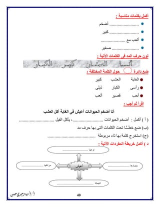 40
‫مناسبة‬ ‫بكلمات‬ ‫أكمل‬:
.........................‫أضخم‬
.........................‫كبير‬
‫مع‬ ‫ألعب‬.....................
.......................‫صغير‬
‫اآلتية‬ ‫الكلمات‬ ‫فى‬ ‫المد‬ ‫حرف‬ ‫لون‬:
‫دائرة‬ ‫ضع‬‫المختلفة‬ ‫الكلمة‬ ‫حول‬:
‫الغابة‬‫العشب‬‫كبير‬
‫رأسى‬‫الك‬‫بار‬‫ذيلى‬
‫أحب‬‫قصير‬‫ألعب‬
‫أجب‬ ‫ثم‬ ‫اقرأ‬:
‫العشب‬ ‫آكل‬ ‫الغابة‬ ‫فى‬ ‫أعيش‬ ‫الحيوانات‬ ‫أضخم‬ ‫أنا‬
(‫أ‬)‫أكم‬‫ل‬:‫الحيوانات‬ ‫أضخم‬..........................‫الفيل‬ ‫يأكل‬ ،..............................
(‫ب‬)‫مد‬ ‫حرف‬ ‫بها‬ ‫التى‬ ‫الكلمات‬ ‫تحت‬ ‫ًّـا‬ّ‫ـ‬‫خطـ‬ ‫ضع‬
(‫ج‬)‫اس‬‫مربوطة‬ ‫تاء‬ ‫بها‬ ‫كلمة‬ ‫تخرج‬.........................................
‫د‬)‫اآلتية‬ ‫المفردات‬ ‫خريطة‬ ‫أكمل‬:
‫مضادها‬...........................‫مرادفها‬...........................
‫الجملة‬..............................................
‫أعيش‬
‫نوعها‬................................
 