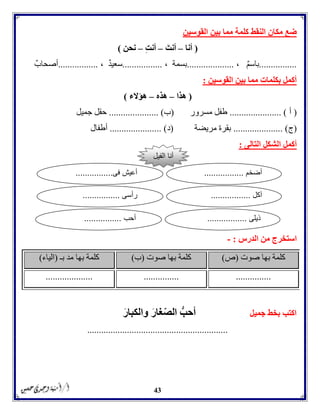 43
‫مما‬ ‫كلمة‬ ‫النقط‬ ‫مكان‬ ‫ضع‬‫القوسين‬ ‫بين‬
(‫أنا‬–‫أنت‬–ِ‫ت‬‫أن‬–‫نحن‬)
................، ٌ‫م‬‫باس‬....................، ‫بسمة‬.................، ٌ‫د‬‫سعي‬.................ٌ‫أصحاب‬
‫القوسين‬ ‫بين‬ ‫مما‬ ‫بكلمات‬ ‫أكمل‬:
(‫هذا‬–‫هذه‬–‫هؤالء‬)
(‫أ‬...................... )‫مسرور‬ ‫طفل‬(‫ب‬.......... )...........‫جميل‬ ‫حقل‬
(‫ج‬..................... )‫مريضة‬ ‫بقرة‬(‫د‬...................... )‫أطفال‬
‫التالى‬ ‫الشكل‬ ‫أكمل‬:
‫الدرس‬ ‫من‬ ‫استخرج‬:-
‫صوت‬ ‫بها‬ ‫كلمة‬(‫ص‬)‫صوت‬ ‫بها‬ ‫كلمة‬(‫ب‬)‫بـ‬ ‫مد‬ ‫بها‬ ‫كلمة‬(‫الياء‬)
..................................................
‫جميل‬ ‫بخط‬ ‫اكتب‬ُّ‫أحب‬ّ‫ص‬‫ال‬‫غار‬‫والكبار‬
............................................................
‫الفيل‬ ‫أنا‬
‫أضخم‬.................‫فى‬ ‫أعيش‬................
‫آكل‬.................‫رأسى‬................
‫ذيلى‬.................‫أحب‬................
 