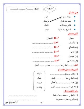 46
‫كالمثال‬ ‫صل‬
‫ا‬ّ‫ـ‬‫هيـ‬‫اليوم‬ ‫استرح‬
‫جملى‬ ‫يا‬ ‫طول‬ ‫صبرت‬
‫العمل‬ ‫و‬ ‫وكل‬ ‫فاشرب‬
‫ابتسم‬ ‫انتهاء‬ ‫بعد‬ ‫استرح‬
‫أكمل‬‫كالمثال‬
‫حيوان‬‫الحيوان‬
(‫أ‬)‫أضخم‬..................................
(‫ب‬)‫تمساح‬..................................
(‫ج‬)‫جمل‬..................................
(‫د‬)‫جوعان‬..................................
(‫هـ‬)‫إحساسى‬..................................
‫أكمل‬....... :‫يا‬ ‫استرح‬..............‫بعد‬ ،............‫العمل‬
‫القائمة‬ ‫من‬ ‫بكلمات‬ ‫أكمل‬:
(‫أ‬)‫وكل‬ ‫فاشرب‬......................
(‫ب‬)‫بعد‬ ‫استرح‬................‫العمل‬
(‫ج‬)‫ا‬ّ‫ـ‬‫هيـ‬.....................‫جملى‬ ‫يا‬
(‫د‬)‫صب‬‫رت‬......................‫اليوم‬
‫جمال‬ ‫لتكون‬ ‫رتب‬:
(‫أ‬)‫استرح‬–‫جملى‬–‫يا‬–‫ا‬ّ‫ـ‬‫هي‬..............................................
(‫ب‬)‫اليوم‬–‫طول‬–‫صبرت‬..............................................
‫انتهاء‬
‫طول‬
‫استرح‬
‫وابتسم‬
‫التاريخ‬....... :....... / ............. / .......... ‫الواجب‬
 