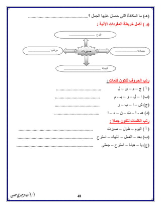 48
(‫هـ‬)‫؟‬ ‫الجمل‬ ‫عليها‬ ‫حصل‬ ‫التى‬ ‫المكافأة‬ ‫ما‬...................................................
(‫و‬)‫اآلتية‬ ‫المفردات‬ ‫خريطة‬ ‫أكمل‬:
‫كلمات‬ ‫لتكون‬ ‫الحروف‬ ‫رتب‬:
(‫أ‬)‫ج‬–‫م‬–‫ى‬–‫ل‬......................................
(‫ب‬)‫ا‬–‫ل‬–‫و‬–‫يـ‬-‫م‬......................................
(‫ج‬)‫ش‬–‫ا‬–‫ب‬–‫ر‬......................................
(‫د‬)‫هـ‬-‫ا‬–‫ت‬–‫ن‬–‫ء‬–‫ا‬......................................
‫رتب‬‫جمال‬ ‫لتكون‬ ‫الكلمات‬:
(‫أ‬)‫اليوم‬–‫طول‬–‫صبرت‬...............................................................
(‫ب‬)‫بعد‬–‫العمل‬–‫انتهاء‬–‫استرح‬................................................................
(‫ج‬)‫يا‬–‫ـا‬ّ‫ـ‬‫هي‬–‫استرح‬–‫جملى‬.................................................................
‫مضادها‬...........................‫مر‬‫ادفها‬...........................
‫الجملة‬..............................................
‫صبرت‬
‫النوع‬................................
 