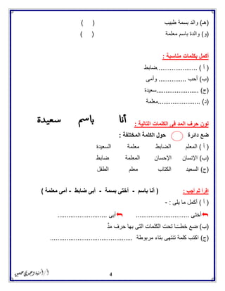 4
(‫هـ‬)‫بس‬ ‫والد‬‫طبيب‬ ‫مة‬) (
(‫و‬)‫معلمة‬ ‫باسم‬ ‫والدة‬) (
‫مناسبة‬ ‫بكلمات‬ ‫أكمل‬:
(‫أ‬...................... )‫ضابط‬
(‫ب‬)‫أحب‬...............‫وأمى‬
(‫ج‬....................... )‫سعيدة‬
(‫د‬........... )............‫معلمة‬
‫التالية‬ ‫الكلمات‬ ‫فى‬ ‫المد‬ ‫حرف‬ ‫لون‬:
‫المختلفة‬ ‫الكلمة‬ ‫حول‬ ‫دائرة‬ ‫ضع‬:
(‫أ‬)‫السعيدة‬ ‫معلمة‬ ‫الضابط‬ ‫المعلم‬
(‫ب‬)‫ضابط‬ ‫المعلمة‬ ‫اإلحسان‬ ‫اإلنسان‬
(‫ج‬)‫الكتاب‬ ‫السعيد‬‫معلم‬‫الطفل‬
‫أجب‬ ‫ثم‬ ‫اقرأ‬:(‫باسم‬ ‫أنا‬-‫بسمة‬ ‫أختى‬-‫ضابط‬ ‫أبى‬-‫معلمة‬ ‫أمى‬)
(‫أ‬)‫يلى‬ ‫ما‬ ‫أكمل‬:-
‫أختى‬.............................‫أبى‬...........................
(‫ب‬)‫مد‬ ‫حرف‬ ‫بها‬ ‫التى‬ ‫الكلمات‬ ‫تحت‬ ‫ـا‬ً‫ـ‬‫خطـ‬ ‫ضع‬
(‫ج‬)‫تن‬ ‫كلمة‬ ‫اكتب‬‫مربوطة‬ ‫بتاء‬ ‫تهى‬.............................................
 