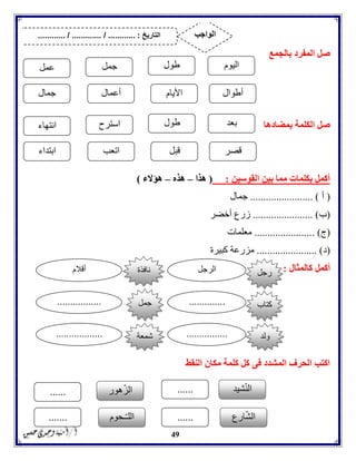 49
‫بالجمع‬ ‫المفرد‬ ‫صل‬
‫بمضادها‬ ‫الكلمة‬ ‫صل‬
‫القوسين‬ ‫بين‬ ‫مما‬ ‫بكلمات‬ ‫أكمل‬:(‫هذا‬–‫هذه‬–‫هؤالء‬)
(‫أ‬........................ )‫جمال‬
(‫ب‬....................... )‫أخضر‬ ‫زرع‬
(‫ج‬. )......................‫معلمات‬
(‫د‬....................... )‫كبيرة‬ ‫مزرعة‬
‫كالمثال‬ ‫أكمل‬:
‫النقط‬ ‫مكان‬ ‫كلمة‬ ‫كل‬ ‫فى‬ ‫المشدد‬ ‫الحرف‬ ‫اكتب‬
‫اليوم‬‫طول‬‫جمل‬‫عمل‬
‫أطوال‬‫األيام‬‫أعمال‬‫جمال‬
‫بعد‬‫طول‬‫استرح‬‫انتهاء‬
‫قصر‬‫قبل‬‫اتعب‬‫ابتداء‬
‫رجل‬‫الرجل‬‫أقالم‬
‫كتاب‬...............................
‫ولد‬..................................
‫نافذة‬
‫جمل‬
‫شمعة‬
‫شيد‬ّ‫ن‬‫ال‬......‫هور‬ّ‫ز‬‫ال‬......
‫ارع‬ّ‫ش‬‫ال‬......‫ـحوم‬ّ‫ـ‬‫الل‬.......
‫التاريخ‬....... :....... / ............. / .......... ‫الواجب‬
 