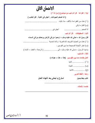 52
‫أوال‬:‫أجب‬ ‫ثم‬ ‫اقرأ‬ ‫القراءة‬‫موضوع‬ ‫من‬(‫؟‬ ‫أنا‬ ْ‫من‬)
(‫الحيوانات‬ ‫اضخم‬ ‫أنا‬.‫الغابة‬ ‫فى‬ ‫أعيش‬.‫العشب‬ ‫آكل‬)
(‫أ‬)‫بالياء‬ ‫ا‬ً‫مد‬ ، ‫باأللف‬ ‫ا‬ً‫مد‬ ‫الفقرة‬ ‫من‬ ‫هات‬.....................................................
(‫ب‬)‫يأتى‬ ‫ما‬ ‫أكمل‬
‫أنا‬‫أضخم‬............................‫فى‬ ‫أعيش‬.............................................
‫ثانيا‬:‫أجب‬ ‫ثم‬ ‫اقرأ‬ ‫المحفوظات‬
‫هللا‬ ‫رسول‬ ‫قال‬–‫وسلم‬ ‫عليه‬ ‫هللا‬ ‫صلى‬–‫السماء‬ ‫فى‬ ‫من‬ ‫يرحمكم‬ ‫األرض‬ ‫فى‬ ‫من‬ ‫ارحموا‬
(‫أ‬)‫شمسي‬ ‫والما‬ ، ‫قمرية‬ ‫الما‬ ‫الشريف‬ ‫الحديث‬ ‫من‬ ‫هات‬‫ة‬.........................................
(‫ب‬)‫القوسين‬ ‫بين‬ ‫مما‬ ‫الصحيحة‬ ‫اإلجابة‬ ‫اختر‬:
‫الرسول‬ ‫يدعونا‬–‫وسلم‬ ‫عليه‬ ‫هللا‬ ‫صلى‬–‫إلى‬( ......................‫الرحمة‬–‫العنف‬–‫الشدة‬)
‫ثالثا‬:‫األساليب‬
‫القوسين‬ ‫بين‬ ‫مما‬ ‫بكلمات‬ ‫أكمل‬(‫هذا‬–‫هذه‬–‫هؤالء‬)
(‫أ‬)....................‫تلميذ‬
(‫ب‬................... )‫تلميذة‬
(‫ج‬.................. )‫تالميذ‬
‫رابعا‬:‫العربى‬ ‫الخط‬
‫جميل‬ ‫بخط‬ ‫اكتب‬‫العمل‬ ‫انتهاء‬ ‫بعد‬ ‫جملى‬ ‫يا‬ ‫استرح‬
........................................................................
‫خامس‬‫ا‬:‫اإلمالء‬
____________________________________________________
 