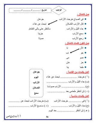 56
‫كالمثال‬ ‫صل‬:
‫جوعان‬ ‫األرانب‬ ‫خرجت‬ ‫الصباح‬ ‫فى‬
‫غذاء‬ ‫عن‬ ‫تبحث‬ ‫الكسالن‬ ‫األرنب‬ ‫قال‬
‫الطعا‬ ‫يأتى‬ ‫حتى‬ ‫سأنتظر‬ ‫واألرانب‬ ‫الليل‬ ‫جاء‬‫م‬
‫حزينا‬ ‫األرنب‬ ‫سمع‬
‫صوتا‬ ‫األرنب‬ ‫رجع‬
‫كالمثال‬ ‫كلمات‬ ‫لتكون‬ ‫صل‬:
‫تا‬ ‫األر‬
‫نب‬ ‫جو‬
‫مى‬ ‫صو‬
‫حز‬‫عان‬
‫طعا‬‫ينا‬
‫القائمة‬ ‫من‬ ‫بكلمات‬ ‫أكمل‬:
(‫أ‬)‫خرجت‬........................‫غذاء‬ ‫عن‬ ‫تبحث‬
(‫ب‬)‫واألرنب‬ ‫الليل‬ ‫جاء‬..............................
(‫ج‬................................. )‫ـا‬ًّ‫ـ‬‫صوتـ‬ ‫األرنب‬
(‫د‬)‫بعد‬ ‫طعامى‬ ‫أنتظر‬ ‫لن‬.........................
‫منا‬ ‫بكلمات‬ ‫أكمل‬‫سبة‬:
(‫أ‬)‫فى‬..................‫األرانب‬ ‫خرجت‬(‫ب‬)‫عن‬ ‫تبحث‬ ‫األرانب‬ ‫خرجت‬................
(‫ج‬)‫واأل‬ ‫الليل‬ ‫جاء‬‫رنب‬........................(‫د‬)‫األرنب‬ َ‫ع‬‫ـ‬‫ـمـ‬َ‫سـ‬..............................
(‫هـ‬)‫أنتظر‬ ‫لن‬.........................‫اليوم‬ ‫بعد‬
‫جوعان‬
‫اليوم‬
‫األرانب‬
‫الكسالن‬
‫سمع‬
‫التاريخ‬....... :....... / ............. / .......... ‫الواجب‬
 