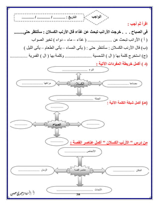 58
‫أجب‬ ‫ثم‬ ‫اقرأ‬:
‫الصباح‬ ‫فى‬. . .‫األ‬ ‫خرجت‬‫الكسالن‬ ‫األرنب‬ ‫قال‬ ‫غذاء‬ ‫عن‬ ‫تبحث‬ ‫رانب‬:‫حتى‬ ‫سأنتظر‬........
(‫أ‬)‫عن‬ ‫تبحث‬ ‫األرانب‬( .....................‫غذاء‬–‫ماء‬–‫دواء‬)‫الصواب‬ ‫تخير‬
(‫ب‬)‫الكسالن‬ ‫األرنب‬ ‫قال‬:‫حتى‬ ‫سأنتظر‬( :‫المساء‬ ‫يأتى‬–‫الطعام‬ ‫يأتى‬–‫الليل‬ ‫يأتى‬)
(‫ج‬)‫بها‬ ‫كلمة‬ ‫استخرج‬(‫ال‬)‫الشمسية‬.......................‫بها‬ ‫وكلمة‬(‫ال‬)‫القمرية‬...............
(‫د‬)‫اآلتية‬ ‫المفردات‬ ‫خريطة‬ ‫أكمل‬:
(‫هـ‬)‫ال‬ ‫شبكة‬ ‫أكمل‬‫كلمة‬‫اآلتية‬:
‫درس‬ ‫من‬"‫الكسالن‬ ‫األرنب‬"‫القصة‬ ‫عناصر‬ ‫أكمل‬:
‫مضادها‬...........................‫مرادفها‬...........................
‫الجملة‬..............................................
‫الكسالن‬
‫النوع‬................................
‫الصباح‬ ................
...
................
...
................
...
................
...
‫القصة‬ ‫عناصر‬
‫األشخاص‬...........................
‫المكان‬...........................‫الزمان‬...........................
‫األحداث‬..............................................
‫التاريخ‬....... :....... / ............. / .......... ‫الواجب‬
 