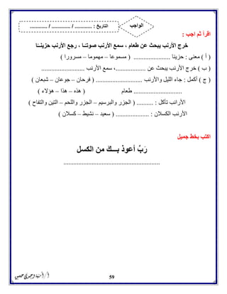 59
‫اجب‬ ‫ثم‬ ‫اقرأ‬:
‫األرنب‬ ‫سمع‬ ، ‫طعام‬ ‫عن‬ ‫يبحث‬ ‫األرنب‬ ‫خرج‬‫ا‬ً‫حزينــ‬ ‫األرنب‬ ‫رجع‬ ، ‫ـا‬ً‫صوتـ‬
(‫أ‬)‫معنى‬:‫حزينا‬( ......................‫مسموعا‬–‫مهموما‬–‫مسرورا‬)
(‫ب‬)‫عن‬ ‫يبحث‬ ‫األرنب‬ ‫خرج‬..................‫األرنب‬ ‫سمع‬ ،..........................
(‫ج‬)‫أكمل‬:‫واألرنب‬ ‫الليل‬ ‫جاء‬( ............................‫فرحان‬–‫جوعان‬–‫شبعان‬)
.............................‫طعام‬(‫هذه‬–‫هذا‬–‫هؤالء‬)
‫تأكل‬ ‫األرانب‬( .......... :‫والبرسيم‬ ‫الجزر‬–‫واللحم‬ ‫الجزر‬–‫والتفاح‬ ‫التين‬)
‫الكسالن‬ ‫األرنب‬................... :( .‫سعيد‬–‫نشيط‬–‫كسالن‬)
‫جميل‬ ‫بخط‬ ‫اكتب‬
‫بـــك‬ ‫أعوذ‬ ِّ‫ب‬‫ر‬‫الكسل‬ ‫من‬
..........................................................
‫التاريخ‬....... :....... / ............. / .......... ‫الواجب‬
 