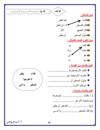 62
‫كالمثال‬ ‫صل‬:
‫قالت‬‫نطير‬ ‫هيا‬
‫الصغير‬ ‫قال‬‫ال‬،‫نطير‬ ‫لن‬
‫الجميع‬ ‫قال‬‫األم‬
‫الصغير‬ ‫حاول‬‫يطير‬ ‫أن‬
‫كلمات‬ ‫لتكون‬ ‫صل‬‫كالمثال‬:
‫العــ‬‫ير‬
‫نطـــ‬‫رت‬
‫طا‬‫ش‬
‫غذ‬‫اء‬
‫القائمة‬ ‫من‬ ‫بكلمات‬ ‫أكمل‬:
‫لصغارها‬ ‫األم‬ ‫قالت‬............................
‫عن‬ ‫تبحث‬ ‫األم‬ ‫طارت‬.........................
‫أن‬ ‫الصغير‬ ‫حاول‬..............................
‫با‬ ‫األم‬ ‫أمسكت‬...................................
‫مناسبة‬ ‫بكلمات‬ ‫أكمل‬:
(‫أ‬)‫قالت‬.............................‫لصغارها‬
(‫ب‬)‫عن‬ ‫األم‬ ‫تبحث‬..............................
(‫ج‬........................... )‫يطير‬ ‫أن‬ ‫الصغير‬
(‫د‬)‫الصغير‬ ‫قال‬......................‫أمـــى‬ ‫يا‬
‫يطير‬ ‫غذاء‬
‫تخرجوا‬ ‫ال‬
‫أمى‬ ‫يا‬ ‫لصغير‬
‫التاريخ‬....... :....... / ............. / .......... ‫الواجب‬
 