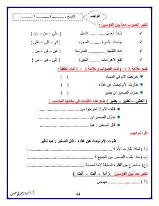 64
‫تخي‬‫القوسين‬ ‫بين‬ ‫مما‬ ‫الصواب‬ ‫ر‬:
‫العسل‬ ‫نأخذ‬.............‫النحل‬{‫على‬–‫من‬–‫عن‬}
‫األسرة‬ ‫جلست‬.........‫الحجرة‬{‫فى‬–‫إلى‬–‫على‬}
‫التلميذ‬ ‫عاد‬...............‫المدرسة‬{‫عن‬–‫فى‬–‫من‬}
‫األهرامات‬ ‫تقع‬.........‫الجيزة‬{‫إلى‬–‫فى‬–‫من‬}
‫عالمة‬ ‫ضع‬(√)‫وعالمة‬ ‫الصواب‬ ‫أمام‬(ᵡ)‫الخطأ‬ ‫أمام‬:
‫المساء‬ ‫في‬ ‫األم‬ ‫خرجت‬) (
‫غذاء‬ ‫عن‬ ‫تبحث‬ ‫األم‬ ‫طارت‬) (
‫يطير‬ ‫أن‬ ‫الصغير‬ ‫حاول‬) (
(‫العش‬–‫نطير‬–‫يطير‬)‫المناسب‬ ‫مكانها‬ ‫في‬ ‫الكلمات‬ ‫هذه‬ ‫ضع‬:
‫من‬ ‫تخرجوا‬ ‫ال‬ ‫األم‬ ‫قالت‬...................................
‫الصغير‬ ‫حاول‬‫أن‬...........................................
‫الصغير‬ ‫قال‬:‫هيا‬..........................................
‫أجب‬ ‫ثم‬ ‫اقرأ‬
‫الصغير‬ ‫قال‬ ، ‫غذاء‬ ‫عن‬ ‫تبحث‬ ‫األم‬ ‫طارت‬:‫نطير‬ ‫هيا‬
(‫أ‬)‫؟‬ ‫األم‬ ‫طارت‬ ‫لماذا‬.........................................................................
(‫ب‬)‫؟‬ ‫الجميع‬ ‫من‬ ‫الصغير‬ ‫طلب‬ ‫ماذا‬.........................................................
(‫ج‬)‫شمسية‬ ‫الما‬ ‫السابقة‬ ‫الفقرة‬ ‫من‬ ‫استخرج‬.................................................
‫القوسين‬ ‫بين‬ ‫مما‬ ‫تخير‬(‫أنا‬-‫أنت‬-ِ‫ت‬‫أن‬)
(‫أ‬........................... )‫مهندس‬
‫التاريخ‬....... :....... / ............. / .......... ‫الواجب‬
 