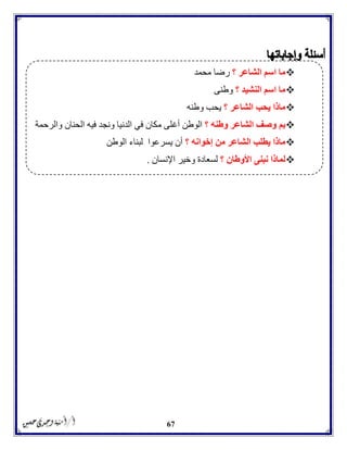 67
‫؟‬ ‫الشاعر‬ ‫اسم‬ ‫ما‬‫محمد‬ ‫رضا‬
‫؟‬ ‫النشيد‬ ‫اسم‬ ‫ما‬‫وطنى‬
‫؟‬ ‫الشاعر‬ ‫يحب‬ ‫ماذا‬‫وطنه‬ ‫يحب‬
‫؟‬ ‫وطنه‬ ‫الشاعر‬ ‫وصف‬ ‫بم‬‫أغ‬ ‫الوطن‬‫والرحمة‬ ‫الحنان‬ ‫فيه‬ ‫ونجد‬ ‫الدنيا‬ ‫في‬ ‫مكان‬ ‫لى‬
‫؟‬ ‫إخوانه‬ ‫من‬ ‫الشاعر‬ ‫يطلب‬ ‫ماذا‬‫الوطن‬ ‫لبناء‬ ‫يسرعوا‬ ‫أن‬
‫؟‬ ‫األوطان‬ ‫نبنى‬ ‫لماذا‬‫اإلنسان‬ ‫وخير‬ ‫لسعادة‬.
 