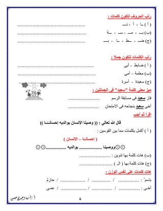 6
‫ك‬ ‫لتكون‬ ‫الحروف‬ ‫رتب‬‫لمات‬:
(‫أ‬)‫ــ‬‫ا‬-‫أ‬-‫ن‬‫ــــ‬.........................................................
(‫ب‬)‫بـــ‬-‫مـــ‬-‫ســ‬-‫ـــة‬..........................................................
(‫ج‬)‫ضــ‬-‫ـــط‬-‫ــا‬-‫بــــ‬.........................................................
‫جمال‬ ‫لتكون‬ ‫الكلمات‬ ‫رتب‬:
(‫أ‬)‫ضابط‬-‫أبى‬................................................................
(‫ب‬)‫معلمة‬–‫أمى‬.................................................................
(‫ج‬)‫سعيدة‬-‫أسرة‬................................................................
‫كلمة‬ ‫معنى‬ ‫ميز‬"‫سعيد‬"‫الجملتين‬ ‫فى‬:
‫فاز‬‫سعيد‬‫الرسم‬ ‫مسابقة‬ ‫فى‬..........................
‫أخى‬‫سعيد‬‫االمتحان‬ ‫فى‬ ‫بنجاحه‬..........................
‫أجب‬ ‫ثم‬ ‫اقرأ‬
‫تعالى‬ ‫هللا‬ ‫قال‬(( :‫اإلنسان‬ ‫وصينا‬‫ــا‬ً‫إحسانــ‬ ‫بوالديه‬))
(‫أ‬)‫القوسين‬ ‫بين‬ ‫مما‬ ‫بكلمات‬ ‫أكمل‬:
(‫إحسان‬ً‫ــ‬‫ا‬–‫اإلنسان‬)
۞۞‫ووصينا‬...................‫بوالديه‬۞۞.................
(‫ب‬)‫كلمة‬ ‫هات‬‫تنوين‬ ‫بها‬.......................... :
(‫ج‬)‫بها‬ ‫كلمة‬ ‫هات‬(‫ال‬............................ )
‫الوزن‬ ‫نفس‬ ‫على‬ ‫كلمات‬ ‫هات‬:
ٌ ‫باسم‬/ ..................... / ................ / .................. :ٌ‫م‬‫حاز‬
‫أخـى‬. / .................. :/ ...................... / ................‫عمـى‬
 