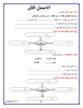 73
‫أوال‬:‫القراءة‬‫أجب‬ ‫ثم‬ ‫اقرأ‬
‫وقالت‬ ‫العصافير‬ ‫صرخت‬:‫الطعام‬ ‫نريد‬.‫العصافير‬ ‫الحراس‬ ‫ضرب‬
(‫أ‬)‫العبارة‬ ‫من‬ ‫هات‬:‫باأللف‬ ‫ا‬ً‫مد‬........................‫شمسية‬ ‫الما‬.....................
(‫ب‬)‫؟‬ ‫العصافير‬ ‫صرخت‬ ‫لماذا‬...................................................................
(‫ج‬)‫؟‬ ‫العصافير‬ ‫ملك‬ ‫في‬ ‫رأيك‬ ‫ما‬.................................................................
(‫ج‬)‫ا‬ ‫المفردات‬ ‫خريطة‬ ‫أكمل‬‫آلتية‬:
‫ثانيا‬:‫المحفوظات‬:‫وطنى‬ ‫نشيد‬ ‫من‬
‫أخوانى‬ ‫يا‬ ‫ـا‬َّ‫هيــــ‬ ‫ـا‬َّ‫هيــــ‬
‫نبـنى‬............‫لإلنسان‬
(‫أ‬)‫النقط‬ ‫مكان‬ ‫أكمل‬
(‫ب‬)‫؟‬ ‫سنبنى‬ ‫ماذا‬.............................................................
(‫ج‬)‫؟‬ ‫الوطن‬ ‫نبنى‬ ‫لمن‬.......................................................
(‫د‬)‫اآلتية‬ ‫المفردات‬ ‫خريطة‬ ‫أكمل‬:
‫مضادها‬...........................‫مرادفها‬...........................
‫الجملة‬..............................................
‫قال‬
‫نوعها‬................................
‫مضادها‬...........................‫مرادفها‬...........................
‫الجملة‬..............................................
‫نبنى‬
‫نوعها‬................................
 