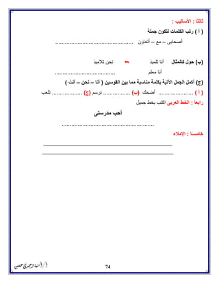 74
‫ثالثا‬:‫األساليب‬:
(‫أ‬)‫جملة‬ ‫لتكون‬ ‫الكلمات‬ ‫رتب‬
‫أصحابى‬–‫مع‬–‫أتعاون‬.................................................
(‫ب‬)‫كالمثال‬ ‫حول‬‫تلميذ‬ ‫أنا‬‫تالميذ‬ ‫نحن‬
‫معلم‬ ‫أنا‬......................................
(‫ج‬)‫القوسين‬ ‫بين‬ ‫مما‬ ‫مناسبة‬ ‫بكلمة‬ ‫اآلتية‬ ‫الجمل‬ ‫أكمل‬(‫أنا‬–‫نحن‬–َ‫أنت‬)
(‫أ‬)......................‫أضحك‬(‫ب‬).................‫نرسم‬(‫ج‬)...................‫تلعب‬
‫رابعا‬:‫العربى‬ ‫الخط‬‫جميل‬ ‫بخط‬ ‫اكتب‬
‫مدرستى‬ ‫أحب‬
..........................................................
‫ا‬ً‫خامسـ‬:‫اإلمالء‬
______________________________________________________
_______________________________________________________
 