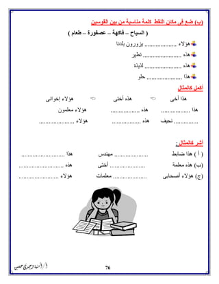 76
(‫ب‬)‫القوسين‬ ‫بين‬ ‫من‬ ‫مناسبة‬ ‫كلمة‬ ‫النقط‬ ‫مكان‬ ‫فى‬ ‫ضع‬
(‫السياح‬–‫فاكهة‬–‫عصفورة‬–‫طعام‬)
‫هؤالء‬....................‫بلدنا‬ ‫يزورون‬
‫هذه‬........................‫تطير‬
‫هذه‬.......................‫لذيذة‬
‫هذا‬......................‫حلو‬
‫كالمثال‬ ‫أكمل‬
‫أخى‬ ‫هذا‬‫أختى‬ ‫هذه‬‫إخوانى‬ ‫هؤالء‬
‫هذا‬..................‫هذه‬..................‫معلمون‬ ‫هؤالء‬
...............‫هذه‬ ‫نحيف‬..................‫هؤالء‬......................
‫كالمثال‬ ‫أشر‬:
(‫أ‬)‫ضابط‬ ‫هذا‬.....................‫هذا‬ ‫مهندس‬...........................
(‫ب‬)‫معلمة‬ ‫هذه‬......................‫هذه‬ ‫أختى‬............................
(‫ج‬)‫أصحابى‬ ‫هؤالء‬.....................‫هؤالء‬ ‫معلمات‬.........................
 