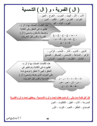 80
‫تحت‬ ‫ا‬ّ‫خطــ‬ ‫ضع‬ ‫ثم‬ ، ‫يأتى‬ ‫مما‬ ‫كلمة‬ ‫كل‬ ‫اقرأ‬(‫ال‬)‫تحت‬ ‫وخطين‬ ، ‫الشمسية‬(‫ال‬)‫القمرية‬
‫المدرسة‬–‫األب‬–‫الفيل‬–‫الكتكوت‬–‫الموز‬
‫باح‬ّ‫ـ‬‫الص‬–‫فل‬ّ‫الط‬–‫اللعب‬–‫التوت‬–‫ور‬ّ‫ن‬‫ال‬
‫األب‬–‫األم‬–‫البيت‬–‫الحرب‬–‫الخوخ‬–‫العين‬–
‫الغراب‬–‫الفارس‬–‫القمر‬–‫الكلب‬–‫الموز‬–
‫الهرم‬–‫الولد‬–‫اليد‬
‫بها‬ ‫اتصلت‬ ‫الكلمات‬ ‫هذه‬(‫ال‬)،
‫الكتابة‬ ‫وفى‬ ‫النطق‬ ‫فى‬ ‫فظهرت‬
‫وتسمى‬ ‫بالسكون‬ ‫وتضبط‬(‫ال‬)
‫الحروف‬ ‫قبل‬ ‫وتكون‬ ‫القمرية‬
‫ء‬–‫ب‬–‫ج‬–‫ح‬–‫خ‬–‫ع‬
–‫غ‬–‫ف‬–‫ق‬–‫ك‬–‫م‬–
‫هـ‬-‫و‬–‫ى‬
‫ين‬ّ‫ـ‬‫التـ‬–‫وم‬ّ‫ـ‬‫الثـ‬–‫ار‬ّ‫د‬‫ال‬–‫باب‬ّ‫الذ‬–‫ّأس‬‫ر‬‫ال‬–
‫هر‬ّ‫ز‬‫ال‬–‫اعة‬ّ‫ـ‬‫الس‬–‫مس‬ّ‫ـ‬‫الشـ‬–‫الص‬‫قر‬ّ‫ـ‬‫ـ‬–‫بع‬ّ‫ـ‬‫الض‬
–‫ائر‬ّ‫ـ‬‫الط‬–‫رف‬ّ‫ـ‬‫الظ‬–‫ـحوم‬ّ‫ـ‬‫اللـ‬–‫ـاس‬ّ‫ـ‬‫النـ‬
‫بها‬ ‫اتصلت‬ ‫الكلمات‬ ‫هذه‬(‫ال‬)،
‫و‬ ‫الكتابة‬ ‫فى‬ ‫فظهرت‬‫فى‬ ‫تظهر‬ ‫لم‬
‫النطق‬(‫تنطق‬ ‫ال‬ ‫فهى‬)‫شدة‬ ‫توضع‬
‫بعدها‬ ‫الذى‬ ‫الحرف‬ ‫على‬‫وتسمى‬(‫ال‬)
‫الشمسية‬‫الحروف‬ ‫قبل‬ ‫وتكون‬ ‫ت‬–‫ث‬–‫د‬–‫ذ‬–‫ر‬–‫ز‬
–‫س‬–‫ش‬–‫ص‬–‫ض‬
–‫ط‬–‫ظ‬–‫ل‬–‫ن‬
 