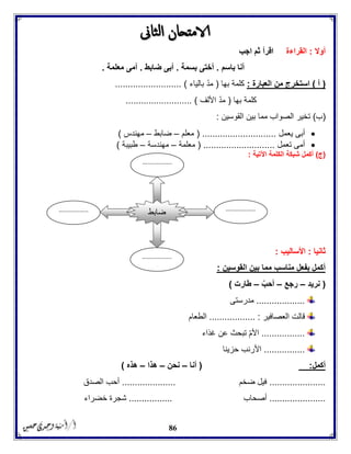 86
‫أوال‬:‫القراءة‬‫اجب‬ ‫ثم‬ ‫اقرأ‬
‫باسم‬ ‫أنا‬.‫بسمة‬ ‫أختى‬.‫ضا‬ ‫أبى‬‫بط‬.‫معلمة‬ ‫أمى‬.
(‫أ‬)‫العبارة‬ ‫من‬ ‫استخرج‬:‫بها‬ ‫كلمة‬(‫بالياء‬ ‫مد‬.......................... )
‫بها‬ ‫كلمة‬(‫األلف‬ ‫مد‬.......................... )
(‫ب‬)‫القوسين‬ ‫بين‬ ‫مما‬ ‫الصواب‬ ‫تخير‬:
‫يعمل‬ ‫أبى‬( .............................‫معلم‬–‫ض‬‫ابط‬–‫مهندس‬)
‫تعمل‬ ‫أمى‬( ............................‫معلمة‬–‫مهندسة‬–‫طبيبة‬)
(‫ج‬)‫ال‬ ‫شبكة‬ ‫أكمل‬‫ك‬‫لمة‬‫اآلتية‬:
‫ثانيا‬:‫األساليب‬:
‫القوسين‬ ‫بين‬ ‫مما‬ ‫مناسب‬ ‫بفعل‬ ‫أكمل‬:
(‫نريد‬–‫رجع‬–ّ‫أحب‬–‫طارت‬)
...................‫مدرستى‬
‫العصافير‬ ‫قالت‬....... :...........‫الطعام‬
.................‫غذاء‬ ‫عن‬ ‫تبحث‬ ‫األم‬
................‫حزينا‬ ‫األرنب‬
‫أكمل‬:(‫أنا‬–‫نحن‬–‫هذا‬–‫هذه‬)
......................‫ضخم‬ ‫فيل‬.....................‫الصدق‬ ‫أحب‬
......................‫أصحاب‬.................‫خضراء‬ ‫شجرة‬
‫ضابط‬ .................
..
.................
..
.................
..
.................
..
 