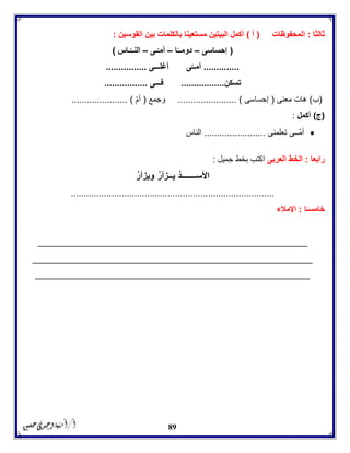 89
‫ثالثا‬:‫المحفوظات‬(‫أ‬)‫القوسين‬ ‫بين‬ ‫بالكلمات‬ ‫مستعينا‬ ‫البيتين‬ ‫أكمل‬:
(‫إحساسى‬–‫ا‬ً‫دومــ‬–‫ـى‬ّ‫أمـ‬–‫الن‬‫ـاس‬ّ‫ــ‬)
..............‫أغلـــى‬ ‫ى‬ّ‫أمــ‬................
‫تسكن‬.................‫فـــى‬.................
(‫ب‬)‫معنى‬ ‫هات‬(‫إحساسى‬....................... )‫وجمع‬(‫أم‬...................... )
(‫ج‬)‫أكمل‬:
‫تعلمنى‬ ‫ــى‬‫أم‬........................‫الناس‬
‫رابعا‬:‫العربى‬ ‫الخط‬‫جميل‬ ‫بخط‬ ‫اكتب‬:
ُ‫ويزأر‬ ُ‫ر‬‫يــزأ‬ ُ‫د‬‫األســـــــ‬
................................................................................
‫ا‬ً‫خامسـ‬:‫اإلمالء‬
_____________________________________________________
_______________________________________________________
______________________________________________________
 