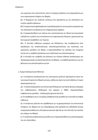 -Απόρρητο-
114
των εργασιών που απαιτούνται, ώστε οι επιμέρους δράσεις να εναρμονίζονται με
τους στρατηγικούς στόχους του Φορέα.
βγ. Η διαχείριση και ανάλυση κινδύνων που σχετίζονται με την υλοποίηση του
ετησίου σχεδίου δράσεων.
βδ.Ο οργανωτικόςσχεδιασμόςκαιοπροσδιορισμόςτουαντικειμένουεργασιών για
την υλοποίηση των δράσεων του επιχειρησιακού σχεδίου.
βε. Η παρακολούθηση των τάσεων που αναπτύσσονται σε εθνικό και Ευρωπαϊκό
επίπεδοκαι η μελέτητων επιπτώσεων στο επιχειρησιακό,θεσμικό, οργανωτικό και
λειτουργικό περιβάλλον του Ταμείου.
βστ. Η σύνταξη εκθέσεων στοιχείων και δεδομένων, που αναφέρονται στην
αξιολόγηση της αποδοτικότητας, αποτελεσματικότητας και ποιότητας των
οργανικών μονάδων του Φορά, η παρακολούθηση της εξέλιξης των στοιχείων
αυτών και η υποβολή προτάσεων για τη βελτίωση των αποτελεσμάτων.
βζ. Η σύνταξη και υποβολή στη Διοίκηση της ετήσιας έκθεσης απολογισμού και
προγραμματισμούτωνδραστηριοτήτων τουΦορέα, ηυποβολήπροτάσεων για την
βελτίωση των αποτελεσμάτων αυτών.
γ. Τμήμα Αναλογιστικών Μελετών
γα. Η κατάρτιση αναλογιστικών και οικονομικών μελετών σχετιζομένων προς την
οικονομικήπορεία του Φορέα γενικώς, καθώς και προς την κατά κλάδους ή τομείς
δραστηριότητά του.
γβ. Η ειδικήεπεξεργασία των στατιστικών δεδομένων των πάσης φύσεως παροχών
του ασφαλισμένου πληθυσμού που χορηγεί ο ΕΦΚΑ, παρακολούθηση
ασφαλιστικών μεγεθών, υπολογισμός σχετικών δεικτών.
γγ.Οι προβλέψειςκαιοι εκτιμήσειςασφαλιστικών μεγεθών καιησύνταξησυναφών
εκθέσεων.
γδ. Η κατάρτιση μελετών και προβλέψεων με τη χρησιμοποίηση των στατιστικών
στοιχείων του Φορέα και των πληροφοριών από ημεδαπά και αλλοδαπά κέντρα
τεκμηρίωσηςκαθώςκαιη διενέργεια ερευνών σχετικά με την επίτευξη των σκοπών
και στόχων του Φορέα.
γε.Η ανάπτυξηαναλογιστικούμοντέλουκαιηπαρακολούθησητων αποτελεσμάτων
του σε ετήσια βάση.
 