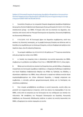 -Απόρρητο-
165
Άρθρο 62ΣύστασηΕταιρίαςΔιαχείρισηςΑμοιβαίωνΚεφαλαίωνΔιευρυμένου
Σκοπού ΑσφαλιστικώνΟργανισμών (ΑΕΔΑΚΑ.Ο.) και συγχώνευσηςσε αυτήν
εταιριών ΕΔΕΚΤ ΕΠΕΥ&ΑΕΔΑΚΑΟΑ.Ε.
1. Συνιστάται Εταιρία με την ονομασία Εταιρεία Διαχείρισης Αμοιβαίων Κεφαλαίων
ΔιευρυμένουΣκοπούΑσφαλιστικώνΟργανισμών ΑνώνυμηΕταιρεία (Α.Ε.Δ.Α.Κ. Α.Ο. ΑΕ) με
αποκλειστικό μέτοχο τον ΕΦΚΑ. Η Εταιρία τελεί υπό την εποπτεία του Δημοσίου, που
ασκείται από κοινού από τον Υπουργό Οικονομικών και Εργασίας, Κοινωνικής Ασφάλισης
και Κοινωνικής Αλληλεγγύης.
2. Η Α.Ε.Δ.Α.Κ. Α.Ο. ΑΕ λειτουργεί χάριν του Δημοσίου συμφέροντος, κατά τους
κανόνες της ιδιωτικής οικονομίας, με τη μορφή Ανώνυμης Εταιρίας και διέπεται από τις
διατάξειςτης νομοθεσίας για τις Ανώνυμες Εταιρείες, εκτός αν διαφορετικά ορίζεται στον
παρόντα νόμο, είναι δε αόριστης διάρκειας.
3. Το μετοχικό κεφάλαιο της Α.Ε.Δ.Α.Κ.Α.Ο. ΑΕ ορίζεται σε *** Ευρώ και αποτελείται
από μία μετοχή που ανήκει στον ΕΦΚΑ.
4. α. Σκοπός της εταιρείας είναι η αξιοποίηση της κινητής περιουσίας του ΕΦΚΑ,
σύμφωνα με τις ρυθμίσεις των άρθρων 3 και 4 του ν. 3586/2007 (ΦΕΚ 151 Α`), όπως ισχύει.
β. Μέσα για τηνεπίτευξητου σκοπούτης Εταιρείαςείναι,μεταξύάλλων,ηδιαχείριση,
συγκρότηση και λειτουργία αμοιβαίων κεφαλαίων, η διαχείριση διαθεσίμων κεφαλαίων
στο Κοινό Κεφάλαιο Ασφαλιστικών Φορέων και ΝΠΔΔ της Τράπεζας της Ελλάδος, η
αξιοποίηση κεφαλαίων του ΕΦΚΑ, όπως ενδεικτικά η αγορά και πώληση κινητών αξιών
συμπεριλαμβανομένων και τίτλων ελληνικού δημοσίου, η παροχή υπηρεσιών και
συμβουλών, η σύνταξη μελετών χρηματοοικονομικής φύσης για τη διατήρηση και
επενδύσεις κεφαλαίων.
4. Στην εταιρία μεταβιβάζεται αυτοδίκαια η κινητή περιουσία, κινητές αξίες και
μετρητά των συγχωνευόμενων εταιρειών, κατά τους όρους της παραγράφου 5 και του
ΕΦΚΑ, εκτός από τα αναγκαία για την λειτουργία και την εκπλήρωση των σκοπών του
τελευταίου. Με αποφάσεις του Υπουργού Οικονομικών και Εργασίας, Κοινωνικής
Ασφάλισης και Κοινωνικής Αλληλεγγύης ορίζεται το μέρος της κινητής περιουσίας του
ΕΦΚΑ, η διαχείριση του οποίου παραμένει σε αυτόν.
 
