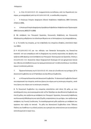 -Απόρρητο-
166
5. α. Στην Α.Ε.Δ.Α.Κ.Α.Ο. Α.Ε. συγχωνεύονται αυτοδίκαια, από την δημοσίευση του
νόμου, με απορρόφησή από την Α.Ε.Δ.Α.Κ.Α.Ο. ΑΕ , οι ακόλουθες εταιρείες:
-ι Η Ανώνυμη Εταιρία Διαχείριση Ειδικού Κεφαλαίου Ασφάλισης (ΦΕΚ Σύστασης
273/8.12.1999),
-ιι η ΑνώνυμηΕταιρία ΔιαχείρισηςΑμοιβαίων Κεφαλαίων Ασφαλιστικών Οργανισμών
(ΦΕΚ Σύστασης 8835/27.9.2000)
β. Με απόφαση του Υπουργού Εργασίας, Κοινωνικής Ασφάλισης και Κοινωνικής
Αλληλεγγύης ρυθμίζονται τα ειδικότερα θέματα και οι λεπτομέρειες της απορροφήσεως.
6. α. Τα έσοδα της εταιρίας, με την επιφύλαξη του επομένου εδαφίου, αποτελούν πόρο
του ΕΦΚΑ.
β. Η Α.Ε.Δ.Α.Κ.Α.Ο. Α.Ε. για την κάλυψη των δαπανών λειτουργίας της δικαιούται
ποσοστό επί των εισπράξεων από τη διαχείριση της κινητής περιουσίας του φορέα, που
ορίζεταικάθεφορά μεκοινήαπόφασητων Υπουργών Οικονομικών και Εργασίας. Επίσης η
Α.Ε.Δ.Α.Κ.Α.Ο. Α.Ε. δικαιούται πάγιο διαχειριστικό δικαίωμα επί των χρηματικών ποσών
που τίθενταιστηδιάθεσήτηςγια την πραγματοποίησηκατ’εντολήεπενδύσεων ήεκτέλεση
έργων ή εκπόνηση μελετών.
7. Όργανα διοίκησης της Α.Ε.Δ.Α.Κ.Α.Ο. Α.Ε. είναι α) η Συνέλευση των μετόχων, β) Το
Διοικητικό Συμβούλιο και γ) Ο Πρόεδρος και Διευθύνων Σύμβουλος.
8. α.ΗΕταιρεία διοικείταιαπόΔιοικητικό Συμβούλιο. Το Διοικητικό Συμβούλιο διοικεί
καιεκπροσωπείτην εταιρεία,κατάτουςόρουςτουνόμουγια τις ανώνυμεςεταιρείες.,κατά
τους όρους του νόμου για τις ανώνυμες εταιρείες.
β. Το διοικητικό Συμβούλιο της εταιρείας αποτελείται από πέντε (5) μέλη, με τους
αναπληρωτέςτους,καισυγκεκριμένα από: α)Τον Πρόεδρο και Διευθύνοντα Σύμβουλο και
ένα (1) μέλος,που ορίζονταιμεαπόφαση του Υπουργού Εργασίας, Κοινωνικής Ασφάλισης
καιΚοινωνικήςΑλληλεγγύηςκαι τρία (3) μέλη,εκπροσώπουςτουμετόχου, που ορίζονταιμε
απόφαση της Γενικής Συνέλευσης. Τα αναπληρωματικά μέλη ορίζονται με απόφαση του
οργάνου που ορίζει τα τακτικά. Τα μέλη του Διοικητικού Συμβουλίου είναι `Ελληνες
Πολίτες και διαθέτουν τις ειδικές γνώσεις και εμπειρία που απαιτούνται για να ασκήσουν
αποτελεσματικά το έργο τους.
 