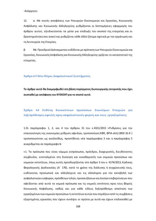 -Απόρρητο-
168
12. α. Με κοινές αποφάσεις των Υπουργών Οικονομικών και Εργασίας, Κοινωνικής
Ασφάλισης και Κοινωνικής Αλληλεγγύης ρυθμίζονται οι λεπτομέρειες εφαρμογής του
άρθρου αυτού, εξειδικεύονται τα μέσα για επιδίωξη του σκοπού της εταιρείας και οι
δραστηριότητεςπου ασκεί και ρυθμίζεται κάθε άλλο ζήτημα σχετικά με την οργάνωση και
τη λειτουργία της Εταιρίας.
β. Με ΠροεδρικόΔιάταγμαπουεκδίδεταιμεπρότασητων Υπουργών Οικονομικών και
Εργασίας,ΚοινωνικήςΑσφάλισηςκαιΚοινωνικήςΑλληλεγγύης ορίζεται το καταστατικό της
εταιρείας.
Άρθρο 63 Νέοι Πόροι Ασφαλιστικού Συστήματος
Το άρθρο αυτό θα διαμορφωθεί στη βάση πορίσματος διυπουργικής επιτροπής που έχει
συσταθεί με απόφαση του ΚΥΣΚΟΙΠ για το σκοπό αυτό.
Άρθρο 64 Ευθύνη διοικούντων προσώπων Ανωνύμων Εταιριών για
ληξιπρόθεσμες οφειλές προς ασφαλιστικούς φορείς και τους εργαζομένους
1.Οι παράγραφοι 1, 2, και 4 του άρθρου 31 του ν.4321/2015 «Ρυθμίσεις για την
επανεκκίνηση της οικονομίας ρύθμιση οφειλών, τροποποίηση ΚΦΕ, ΦΠΑ κλπ) (ΦΕΚ 32 Α΄)
τροποποιούνται ως ακολούθως, προστίθεται νέα παράγραφος 5 και η παράγραφος 5
αναριθμείται σε παράγραφο 6:
«1. Τα πρόσωπα που είναι νόμιμοι εκπρόσωποι, πρόεδροι, διαχειριστές, διευθύνοντες
σύμβουλοι, εντεταλμένοι στη διοίκηση και εκκαθαριστές των νομικών προσώπων και
νομικών οντοτήτων, όπως αυτές προσδιορίζονται στο άρθρο 3 του ν. 4174/2013, Κώδικας
Φορολογικής Διαδικασίας (Α΄ 170), κατά το χρόνο της διάλυσης ή συγχώνευσής τους,
ευθύνονται προσωπικά και αλληλέγγυα και εις ολόκληρον για την καταβολή των
ασφαλιστικώνεισφορών,πρόσθετων τελών,προσαυξήσεων καιλοιπών επιβαρύνσεων που
οφείλονται από αυτά τα νομικά πρόσωπα και τις νομικές οντότητες προς τους Φορείς
Κοινωνικής Ασφάλισης, καθώς και για κάθε είδους ληξιπρόθεσμη απαίτηση των
εργαζομένωντωννομικώνπροσώπων ή οντοτήτων αυτών πουπηγάζουν από τις συμβάσεις
εξαρτημένης εργασίας που έχουν συνάψει οι πρώτοι με αυτά και έχουν επιδικασθεί με
 