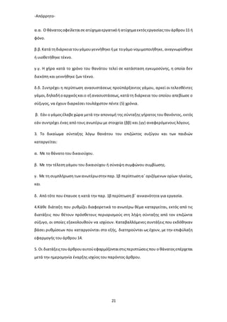 -Απόρρητο-
21
α.α. Ο θάνατοςοφείλεταισεατύχημα εργατικόή ατύχημα εκτόςεργασίαςτουάρθρου11 ή
φόνο.
β.β.Κατά τηδιάρκεια τουγάμουγεννήθηκεήμε τογάμο νομιμοποιήθηκε, αναγνωρίσθηκε
ή υιοθετήθηκε τέκνο.
γ.γ. Η χήρα κατά το χρόνο του θανάτου τελεί σε κατάσταση εγκυμοσύνης, η οποία δεν
διεκόπη και γεννήθηκε ζων τέκνο.
δ.δ. Συντρέχει η περίπτωση ανασυστάσεως προϋπάρξαντος γάμου, αρκεί οι τελεσθέντες
γάμοι,δηλαδήοαρχικόςκαιο εξ ανασυστάσεως,κατά τη διάρκεια του οποίου απεβίωσε ο
σύζυγος, να έχουν διαρκέσει τουλάχιστον πέντε (5) χρόνια.
β. Εάν ο γάμοςέλαβεχώρα μετά την απονομή της σύνταξης γήρατος του θανόντος, εκτός
εάν συντρέχει ένας από τους ανωτέρω με στοιχεία (ββ) και (γγ) αναφερόμενους λόγους.
3. Το δικαίωμα σύνταξης λόγω θανάτου του επιζώντος συζύγου και των παιδιών
καταργείται:
α. Με το θάνατο του δικαιούχου.
β. Με την τέλεση γάμου του δικαιούχου ή σύναψη συμφώνου συμβίωσης.
γ. Με τη συμπλήρωση τωνανωτέρωστην παρ.1β περίπτωσηα΄οριζόμενων ορίων ηλικίας,
και
δ. Από τότε που έπαυσε η κατά την παρ. 1β περίπτωση β΄ ανικανότητα για εργασία.
4.Κάθε διάταξη που ρυθμίζει διαφορετικά το ανωτέρω θέμα καταργείται, εκτός από τις
διατάξεις που θέτουν πρόσθετους περιορισμούς στη λήψη σύνταξης από τον επιζώντα
σύζυγο, οι οποίες εξακολουθούν να ισχύουν. Καταβαλλόμενες συντάξεις που εκδόθηκαν
βάσει ρυθμίσεων που καταργούνται στο εξής, διατηρούνται ως έχουν, με την επιφύλαξη
εφαρμογής του άρθρου 14.
5. Οι διατάξειςτουάρθρουαυτούεφαρμόζονταιστιςπεριπτώσειςπου ο θάνατοςεπέρχεται
μετά την ημερομηνία έναρξης ισχύος του παρόντος άρθρου.
 