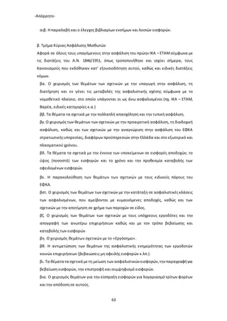 -Απόρρητο-
63
αιβ. Η παραλαβή και ο έλεγχος βιβλιαρίων ενσήμων και λοιπών εισφορών.
β. Τμήμα Κύριας Ασφάλισης Μισθωτών
Αφορά σε όλους τους υπαγόμενους στην ασφάλιση του πρώην ΙΚΑ – ΕΤΑΜσύμφωνα με
τις διατάξεις του Α.Ν. 1846/1951, όπως τροποποιήθηκε και ισχύει σήμερα, τους
Κανονισμούς που εκδόθηκαν κατ’ εξουσιοδότηση αυτού, καθώς και ειδικές διατάξεις
νόμων.
βα. Ο χειρισμός των θεμάτων των σχετικών με την υπαγωγή στην ασφάλιση, τη
διατήρηση και εν γένει τις μεταβολές της ασφαλιστικής σχέσης σύμφωνα με το
νομοθετικό πλαίσιο, στο οποίο υπάγονται οι ως άνω ασφαλισμένοι (πχ. ΙΚΑ – ΕΤΑΜ,
Βαρέα, ειδικές κατηγορίες κ.α.)
ββ. Τα θέματα τα σχετικά με την πολλαπλή απασχόληση και την τυπική ασφάλιση.
βγ.Ο χειρισμός των θεμάτων των σχετικών με την προαιρετική ασφάλιση, τη διαδοχική
ασφάλιση, καθώς και των σχετικών με την αναγνώριση στην ασφάλιση του ΕΦΚΑ
στρατιωτικήςυπηρεσίας, διαφόρων προϋπηρεσιών στην Ελλάδα και στο εξωτερικό και
πλασματικού χρόνου.
βδ. Τα θέματα τα σχετικά με την έννοια των υποκείμενων σε εισφορές αποδοχών, το
ύψος (ποσοστό) των εισφορών και το χρόνο και την προθεσμία καταβολής των
οφειλομένων εισφορών.
βε. Η παρακολούθηση των θεμάτων των σχετικών με τους ειδικούς πόρους του
ΕΦΚΑ.
βστ. Ο χειρισμός των θεμάτων των σχετικών με την κατάταξη σε ασφαλιστικές κλάσεις
των ασφαλισμένων, που αμείβονται με κυμαινόμενες αποδοχές, καθώς και των
σχετικών με την αποτίμηση σε χρήμα των παροχών σε είδος.
βζ. Ο χειρισμός των θεμάτων των σχετικών με τους υπόχρεους εργοδότες και την
απογραφή των ανωτέρω επιχειρήσεων καθώς και με τον τρόπο βεβαίωσης και
καταβολής των εισφορών.
βη. Ο χειρισμός θεμάτων σχετικών με το «Εργόσημο».
βθ. Η αντιμετώπιση των θεμάτων της ασφαλιστικής ενημερότητας των εργοδοτών
κοινών επιχειρήσεων (βεβαιώσεις μη οφειλής εισφορών κ.λπ.).
βι. Τα θέματα τα σχετικά μετη μείωση των ασφαλιστικών εισφορών,την παραγραφήγια
βεβαίωση εισφορών, την επιστροφή και συμψηφισμό εισφορών.
βια. Ο χειρισμός θεμάτων για την είσπραξη εισφορών για λογαριασμό τρίτων φορέων
και την απόδοση σε αυτούς.
 